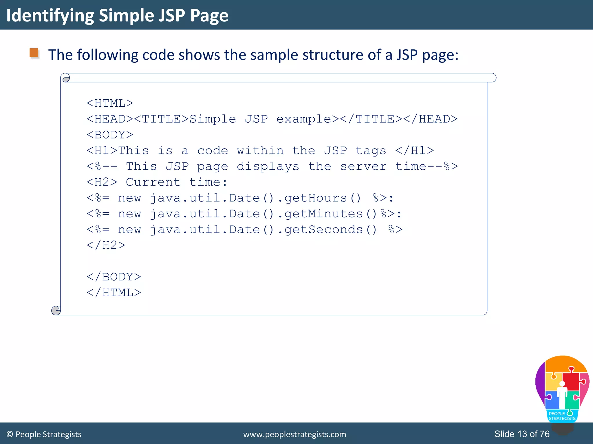 © People Strategists www.peoplestrategists.com Slide 13 of 76
The following code shows the sample structure of a JSP page:
Identifying Simple JSP Page
<HTML>
<HEAD><TITLE>Simple JSP example></TITLE></HEAD>
<BODY>
<H1>This is a code within the JSP tags </H1>
<%-- This JSP page displays the server time--%>
<H2> Current time:
<%= new java.util.Date().getHours() %>:
<%= new java.util.Date().getMinutes()%>:
<%= new java.util.Date().getSeconds() %>
</H2>
</BODY>
</HTML>
 