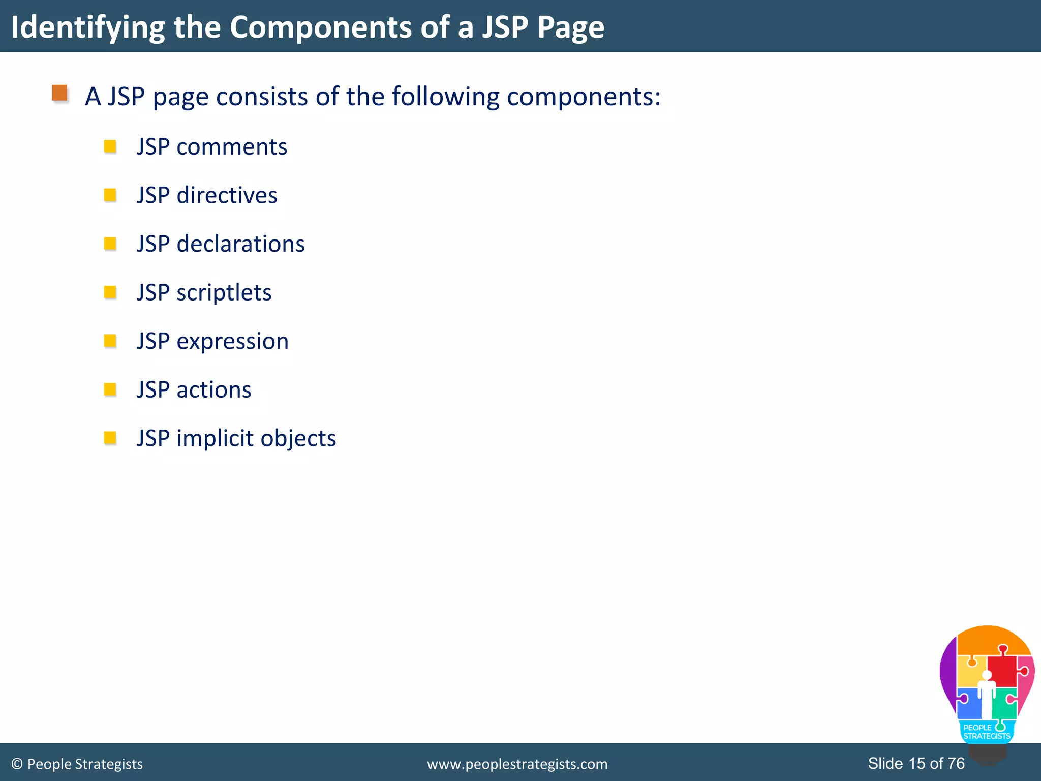 © People Strategists www.peoplestrategists.com Slide 15 of 76
A JSP page consists of the following components:
JSP comments
JSP directives
JSP declarations
JSP scriptlets
JSP expression
JSP actions
JSP implicit objects
Identifying the Components of a JSP Page
 