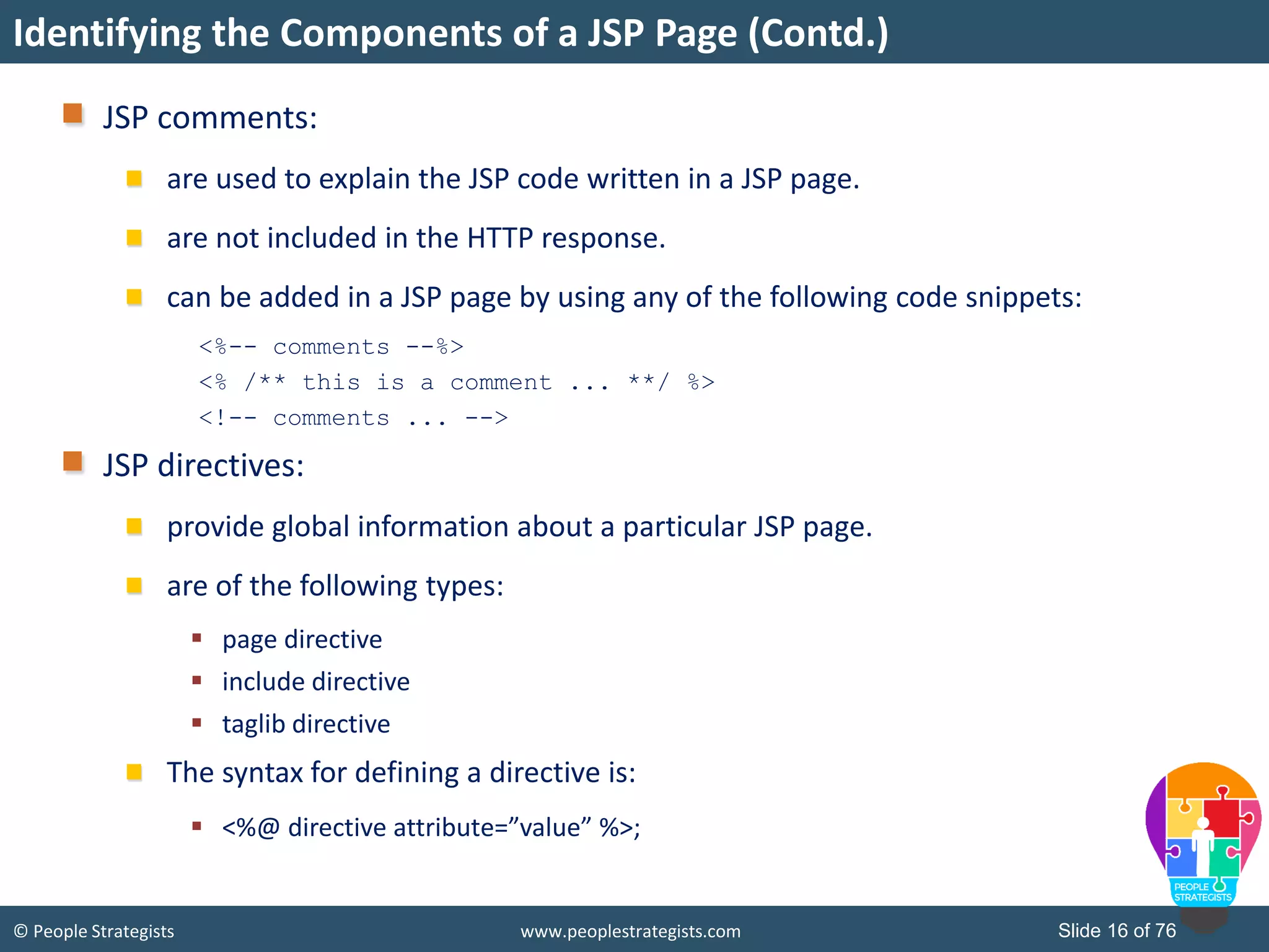 © People Strategists www.peoplestrategists.com Slide 16 of 76
JSP comments:
are used to explain the JSP code written in a JSP page.
are not included in the HTTP response.
can be added in a JSP page by using any of the following code snippets:
<%-- comments --%>
<% /** this is a comment ... **/ %>
<!-- comments ... -->
JSP directives:
provide global information about a particular JSP page.
are of the following types:
 page directive
 include directive
 taglib directive
The syntax for defining a directive is:
 <%@ directive attribute=”value” %>;
Identifying the Components of a JSP Page (Contd.)
 