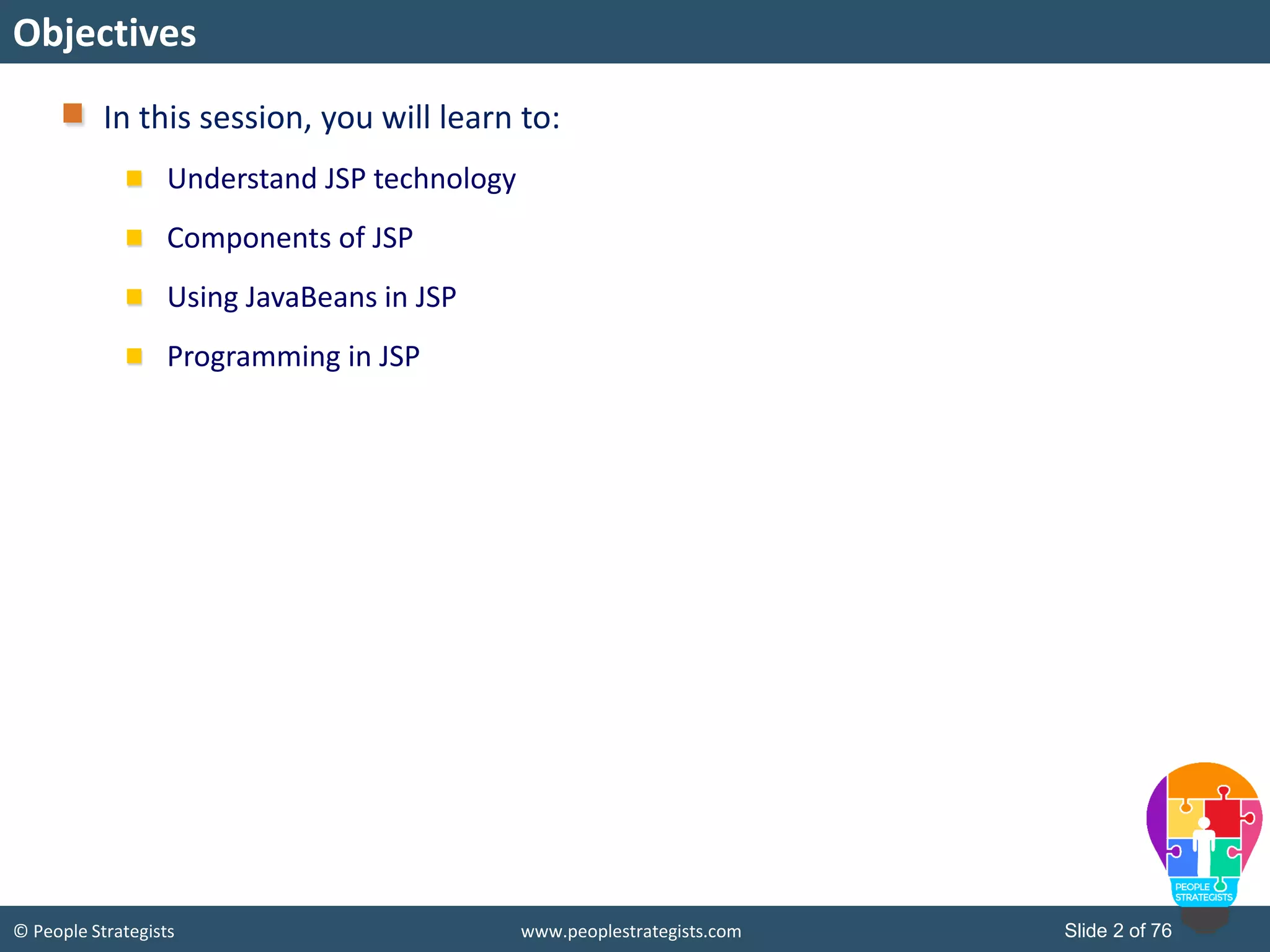 © People Strategists www.peoplestrategists.com Slide 2 of 76
In this session, you will learn to:
Understand JSP technology
Components of JSP
Using JavaBeans in JSP
Programming in JSP
Objectives
 