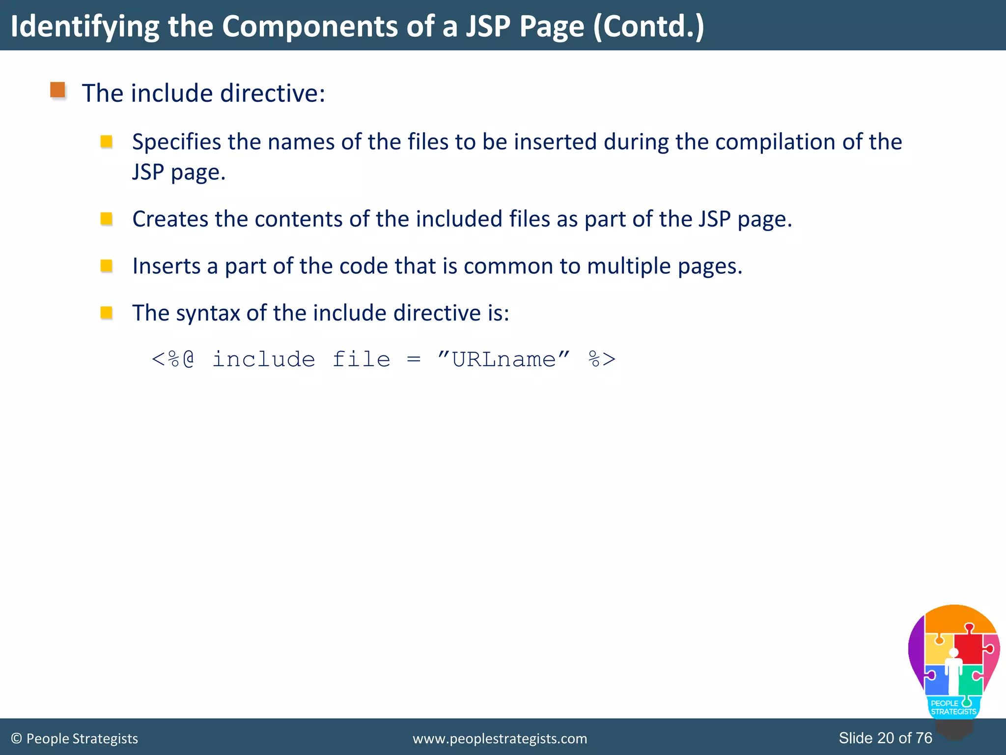 © People Strategists www.peoplestrategists.com Slide 20 of 76
The include directive:
Specifies the names of the files to be inserted during the compilation of the
JSP page.
Creates the contents of the included files as part of the JSP page.
Inserts a part of the code that is common to multiple pages.
The syntax of the include directive is:
<%@ include file = ”URLname” %>
Identifying the Components of a JSP Page (Contd.)
 