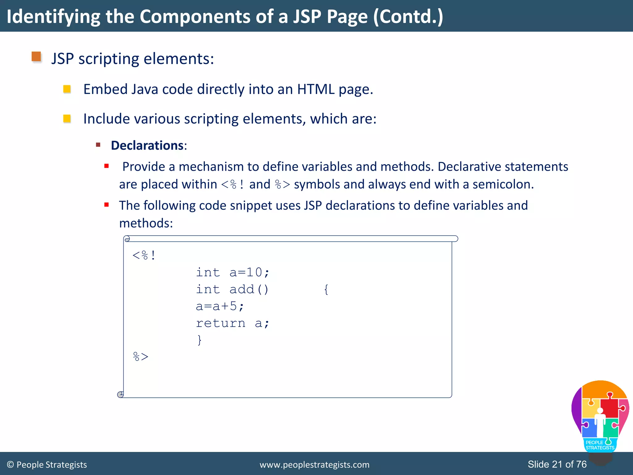 © People Strategists www.peoplestrategists.com Slide 21 of 76
JSP scripting elements:
Embed Java code directly into an HTML page.
Include various scripting elements, which are:
 Declarations:
 Provide a mechanism to define variables and methods. Declarative statements
are placed within <%! and %> symbols and always end with a semicolon.
 The following code snippet uses JSP declarations to define variables and
methods:
Identifying the Components of a JSP Page (Contd.)
<%!
int a=10;
int add() {
a=a+5;
return a;
}
%>
 