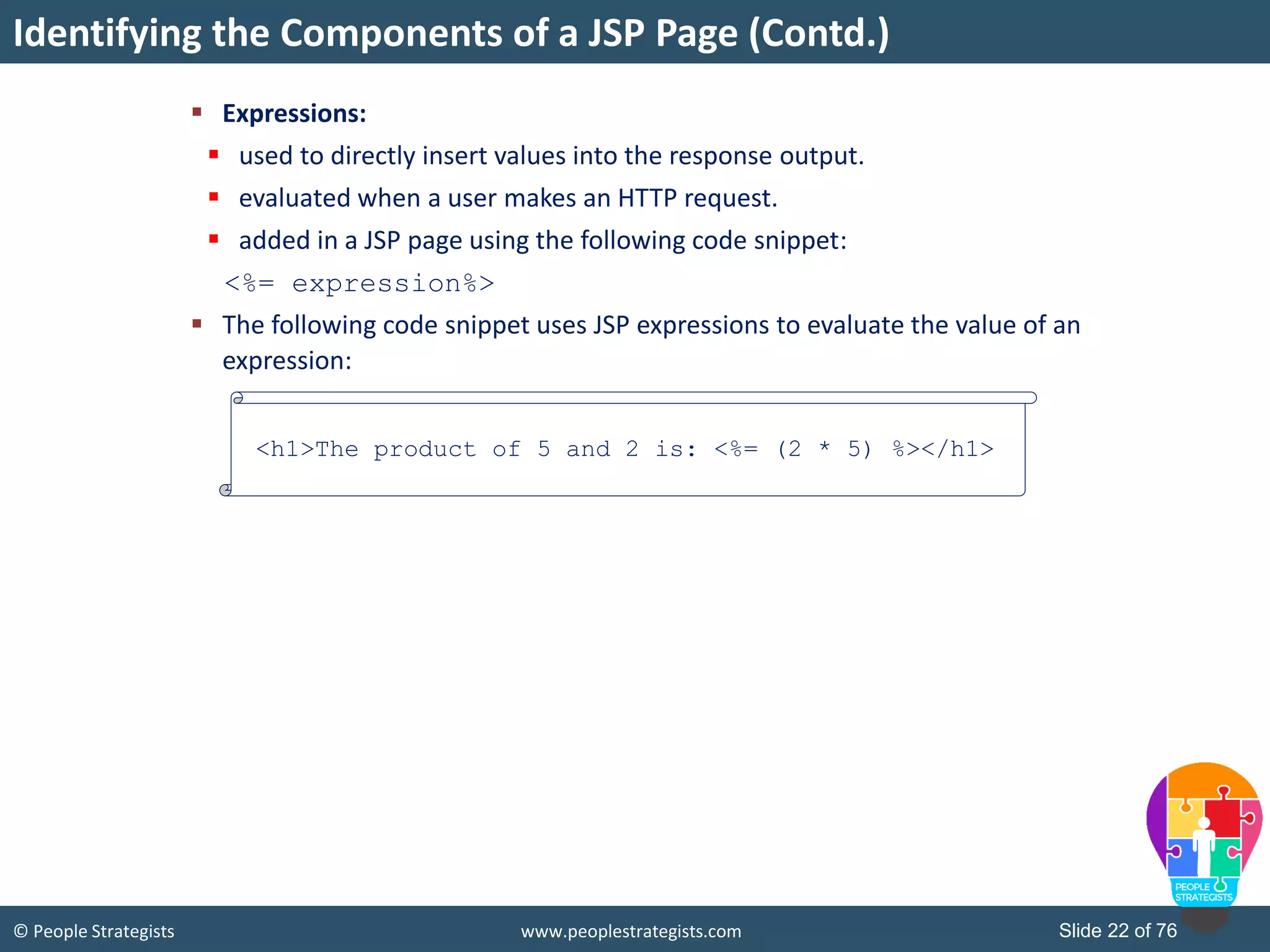 © People Strategists www.peoplestrategists.com Slide 22 of 76
 Expressions:
 used to directly insert values into the response output.
 evaluated when a user makes an HTTP request.
 added in a JSP page using the following code snippet:
<%= expression%>
 The following code snippet uses JSP expressions to evaluate the value of an
expression:
Identifying the Components of a JSP Page (Contd.)
<h1>The product of 5 and 2 is: <%= (2 * 5) %></h1>
 