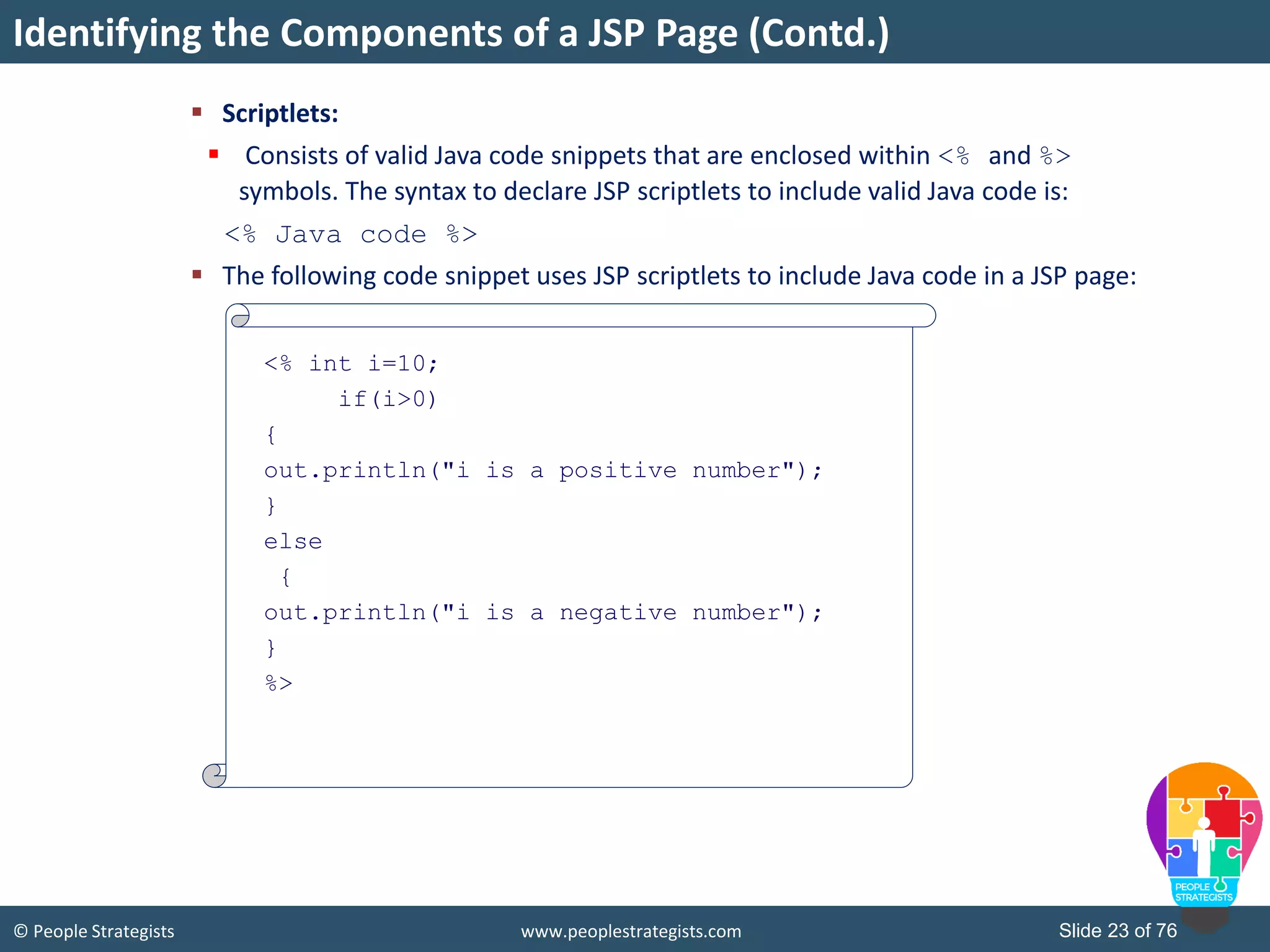 © People Strategists www.peoplestrategists.com Slide 23 of 76
 Scriptlets:
 Consists of valid Java code snippets that are enclosed within <% and %>
symbols. The syntax to declare JSP scriptlets to include valid Java code is:
<% Java code %>
 The following code snippet uses JSP scriptlets to include Java code in a JSP page:
Identifying the Components of a JSP Page (Contd.)
<% int i=10;
if(i>0)
{
out.println("i is a positive number");
}
else
{
out.println("i is a negative number");
}
%>
 