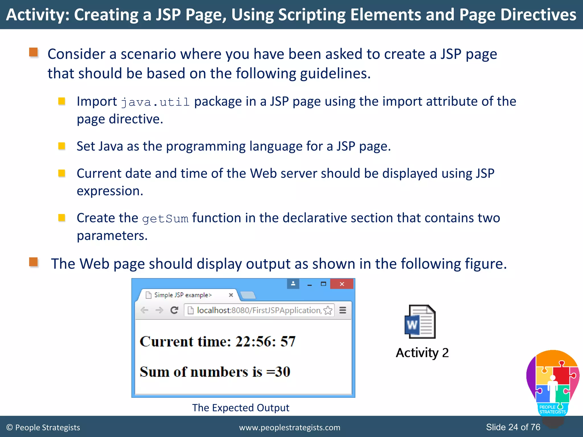 © People Strategists www.peoplestrategists.com Slide 24 of 76
Activity: Creating a JSP Page, Using Scripting Elements and Page Directives
Consider a scenario where you have been asked to create a JSP page
that should be based on the following guidelines.
Import java.util package in a JSP page using the import attribute of the
page directive.
Set Java as the programming language for a JSP page.
Current date and time of the Web server should be displayed using JSP
expression.
Create the getSum function in the declarative section that contains two
parameters.
The Web page should display output as shown in the following figure.
The Expected Output
 