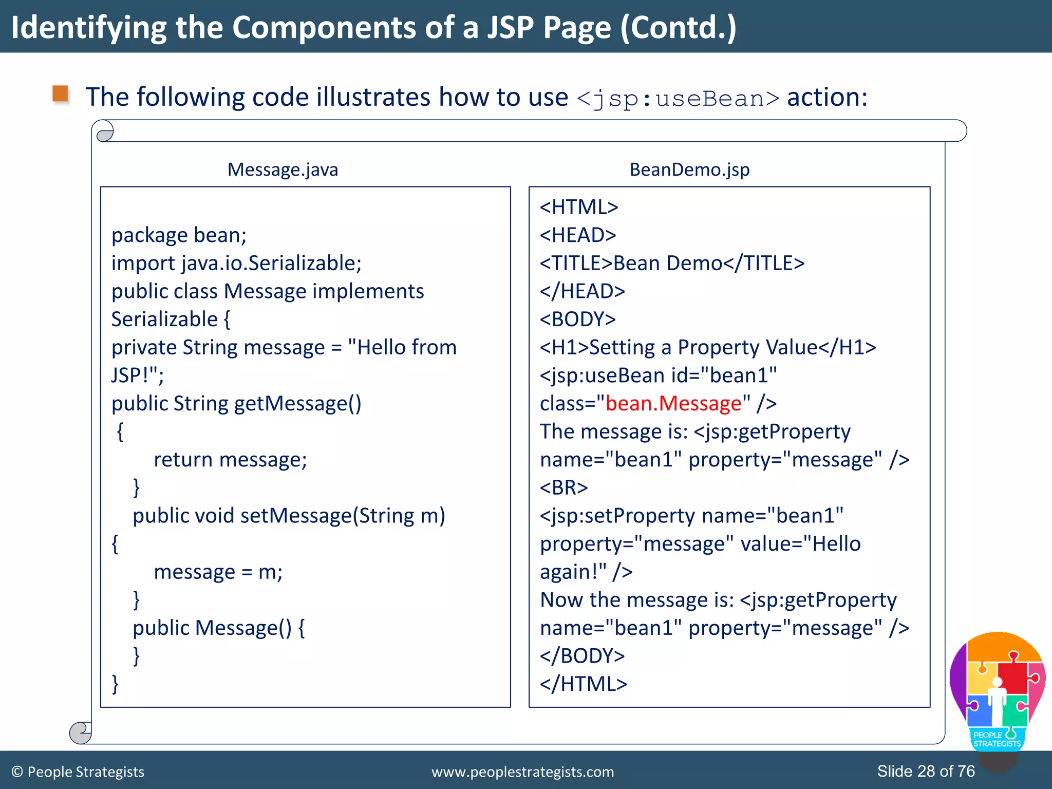 © People Strategists www.peoplestrategists.com Slide 28 of 76
Identifying the Components of a JSP Page (Contd.)
The following code illustrates how to use <jsp:useBean> action:
Message.java
package bean;
import java.io.Serializable;
public class Message implements
Serializable {
private String message = "Hello from
JSP!";
public String getMessage()
{
return message;
}
public void setMessage(String m)
{
message = m;
}
public Message() {
}
}
<HTML>
<HEAD>
<TITLE>Bean Demo</TITLE>
</HEAD>
<BODY>
<H1>Setting a Property Value</H1>
<jsp:useBean id="bean1"
class="bean.Message" />
The message is: <jsp:getProperty
name="bean1" property="message" />
<BR>
<jsp:setProperty name="bean1"
property="message" value="Hello
again!" />
Now the message is: <jsp:getProperty
name="bean1" property="message" />
</BODY>
</HTML>
BeanDemo.jsp
 