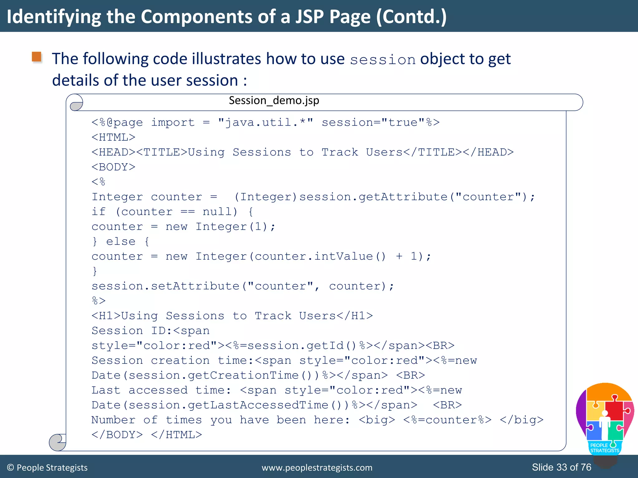 © People Strategists www.peoplestrategists.com Slide 33 of 76
Identifying the Components of a JSP Page (Contd.)
The following code illustrates how to use session object to get
details of the user session :
Session_demo.jsp
<%@page import = "java.util.*" session="true"%>
<HTML>
<HEAD><TITLE>Using Sessions to Track Users</TITLE></HEAD>
<BODY>
<%
Integer counter = (Integer)session.getAttribute("counter");
if (counter == null) {
counter = new Integer(1);
} else {
counter = new Integer(counter.intValue() + 1);
}
session.setAttribute("counter", counter);
%>
<H1>Using Sessions to Track Users</H1>
Session ID:<span
style="color:red"><%=session.getId()%></span><BR>
Session creation time:<span style="color:red"><%=new
Date(session.getCreationTime())%></span> <BR>
Last accessed time: <span style="color:red"><%=new
Date(session.getLastAccessedTime())%></span> <BR>
Number of times you have been here: <big> <%=counter%> </big>
</BODY> </HTML>
 