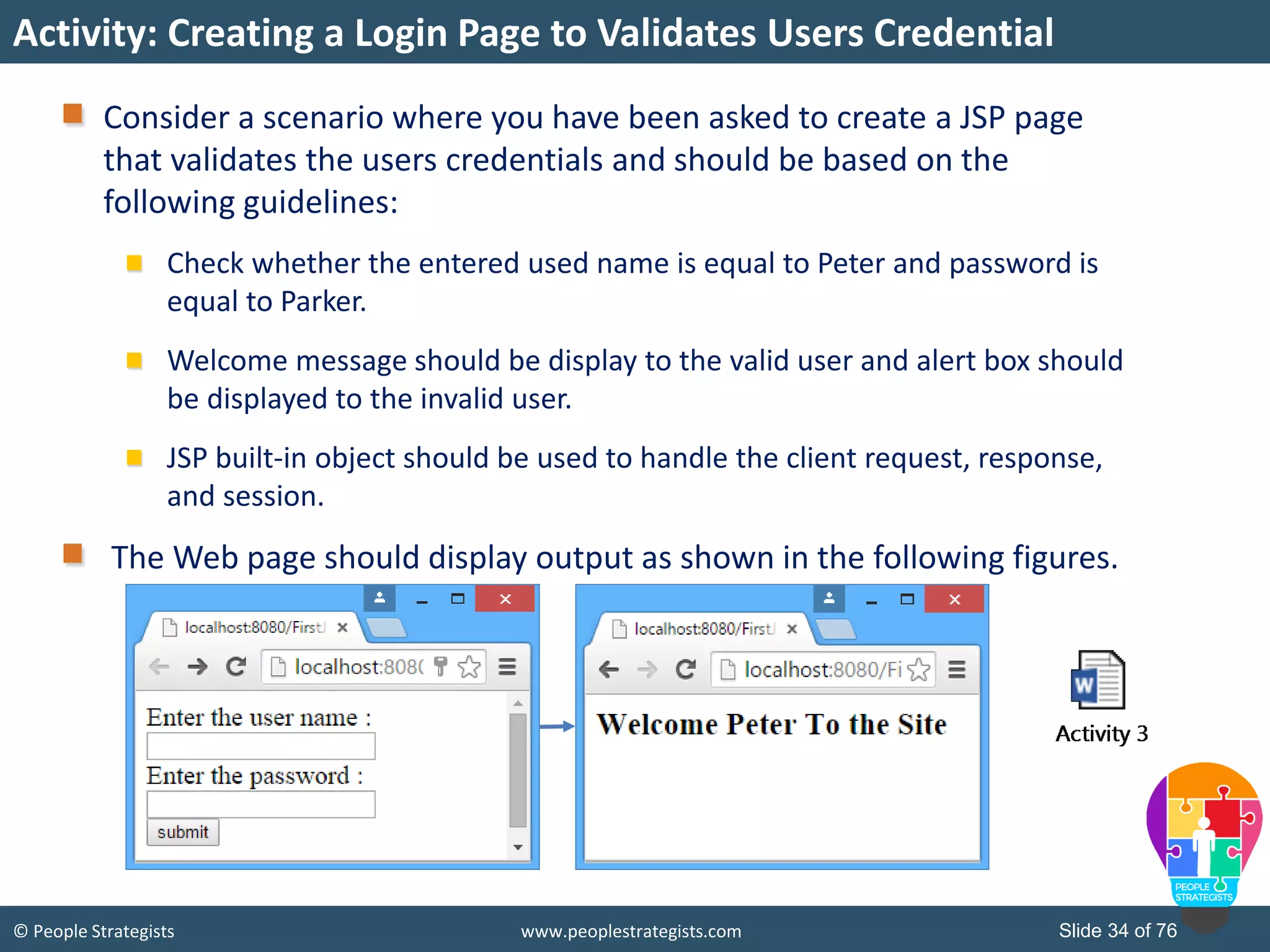 © People Strategists www.peoplestrategists.com Slide 34 of 76
Activity: Creating a Login Page to Validates Users Credential
Consider a scenario where you have been asked to create a JSP page
that validates the users credentials and should be based on the
following guidelines:
Check whether the entered used name is equal to Peter and password is
equal to Parker.
Welcome message should be display to the valid user and alert box should
be displayed to the invalid user.
JSP built-in object should be used to handle the client request, response,
and session.
The Web page should display output as shown in the following figures.
 