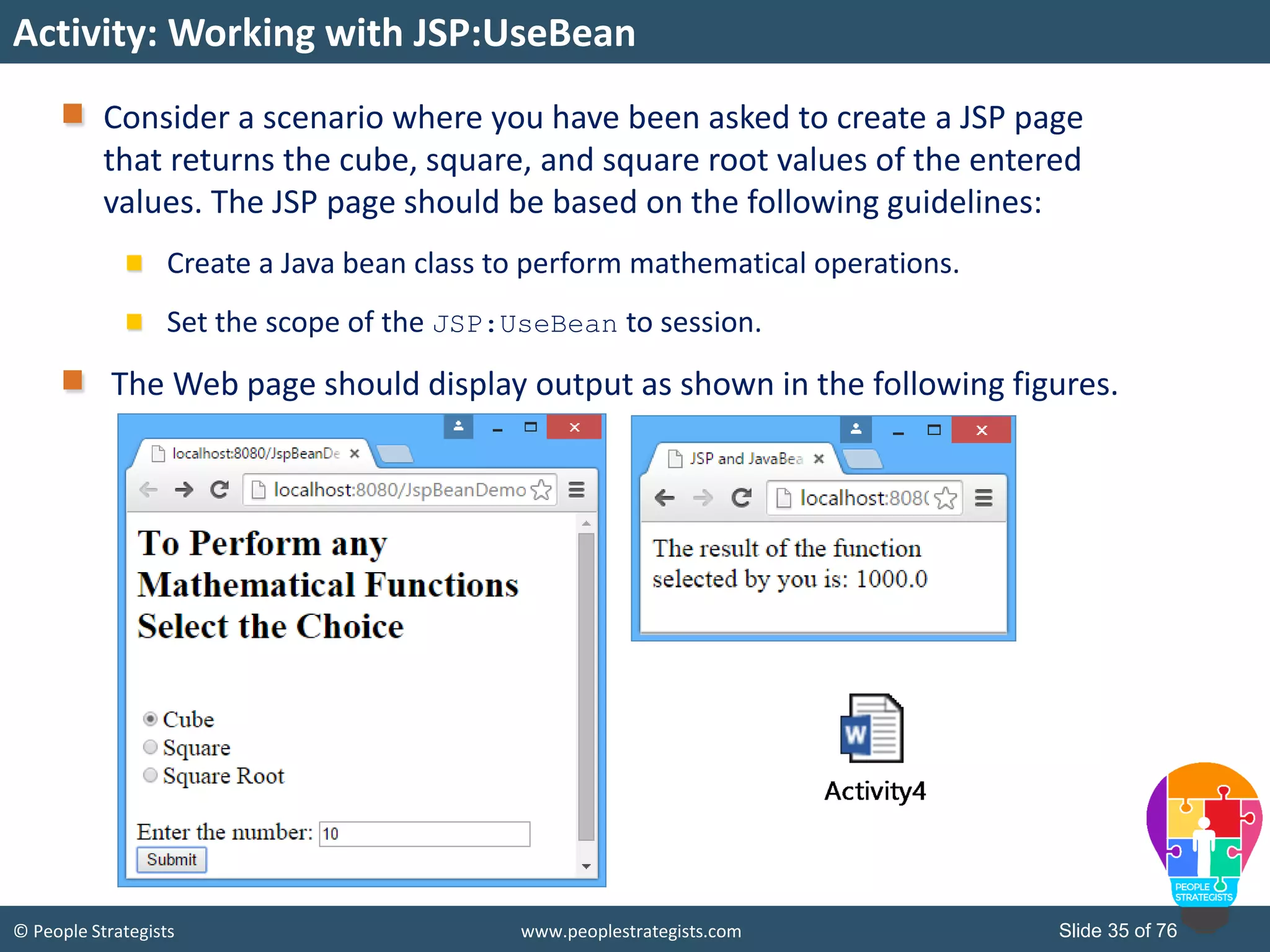 © People Strategists www.peoplestrategists.com Slide 35 of 76
Activity: Working with JSP:UseBean
Consider a scenario where you have been asked to create a JSP page
that returns the cube, square, and square root values of the entered
values. The JSP page should be based on the following guidelines:
Create a Java bean class to perform mathematical operations.
Set the scope of the JSP:UseBean to session.
The Web page should display output as shown in the following figures.
 