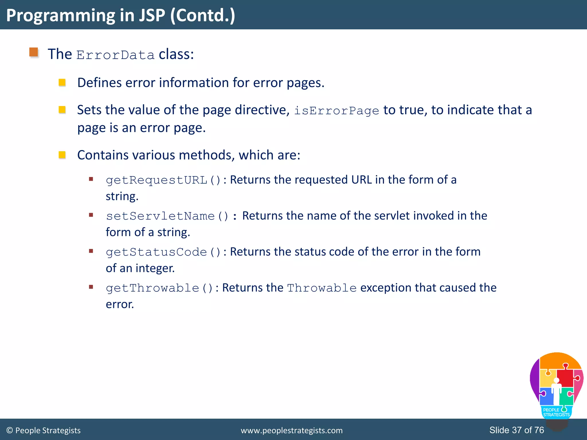 © People Strategists www.peoplestrategists.com Slide 37 of 76
The ErrorData class:
Defines error information for error pages.
Sets the value of the page directive, isErrorPage to true, to indicate that a
page is an error page.
Contains various methods, which are:
 getRequestURL(): Returns the requested URL in the form of a
string.
 setServletName(): Returns the name of the servlet invoked in the
form of a string.
 getStatusCode(): Returns the status code of the error in the form
of an integer.
 getThrowable(): Returns the Throwable exception that caused the
error.
Programming in JSP (Contd.)
 