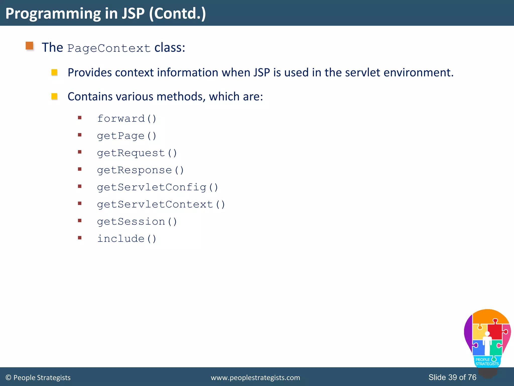 © People Strategists www.peoplestrategists.com Slide 39 of 76
The PageContext class:
Provides context information when JSP is used in the servlet environment.
Contains various methods, which are:
 forward()
 getPage()
 getRequest()
 getResponse()
 getServletConfig()
 getServletContext()
 getSession()
 include()
Programming in JSP (Contd.)
 