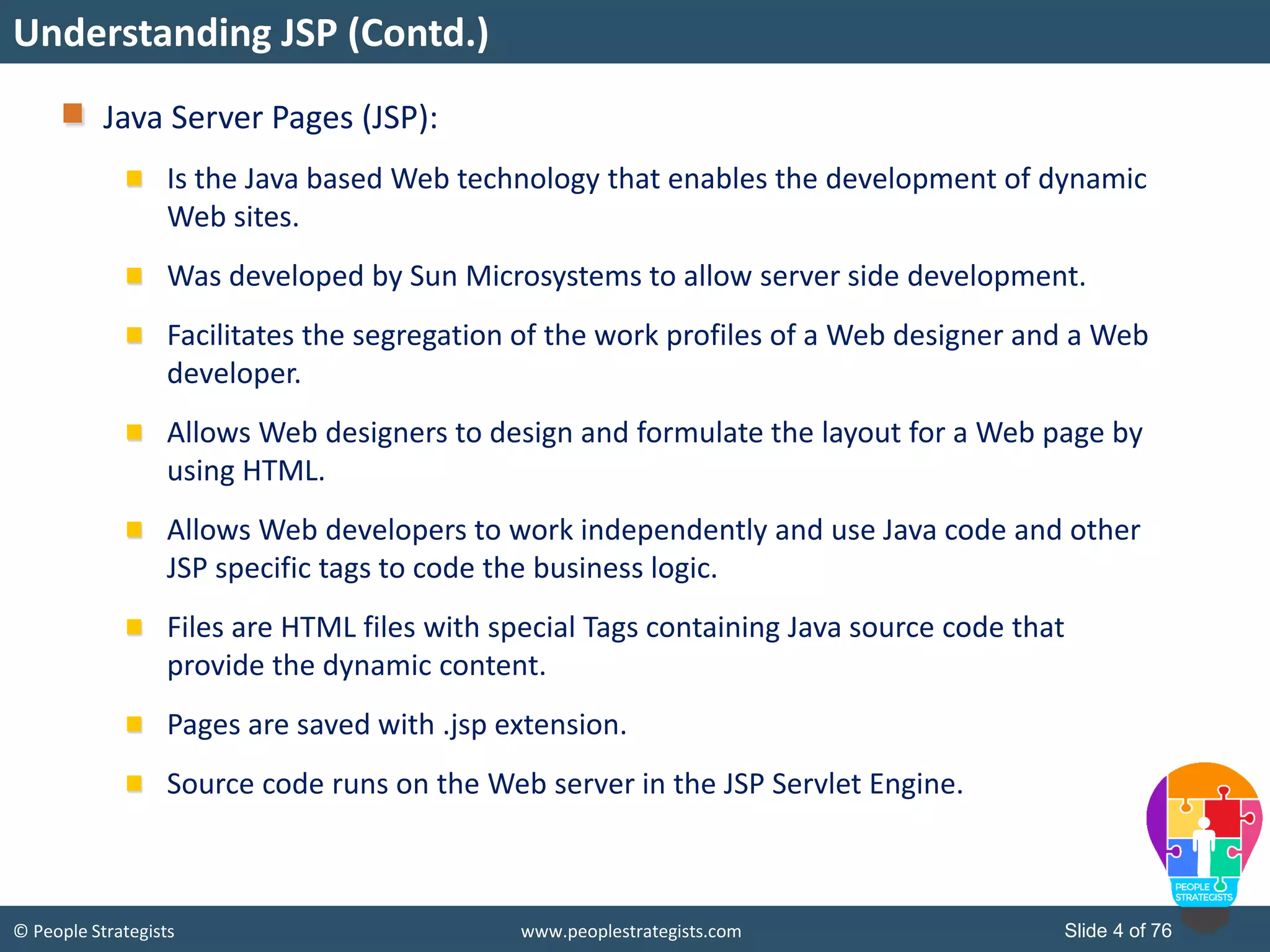© People Strategists www.peoplestrategists.com Slide 4 of 76
Java Server Pages (JSP):
Is the Java based Web technology that enables the development of dynamic
Web sites.
Was developed by Sun Microsystems to allow server side development.
Facilitates the segregation of the work profiles of a Web designer and a Web
developer.
Allows Web designers to design and formulate the layout for a Web page by
using HTML.
Allows Web developers to work independently and use Java code and other
JSP specific tags to code the business logic.
Files are HTML files with special Tags containing Java source code that
provide the dynamic content.
Pages are saved with .jsp extension.
Source code runs on the Web server in the JSP Servlet Engine.
Understanding JSP (Contd.)
 