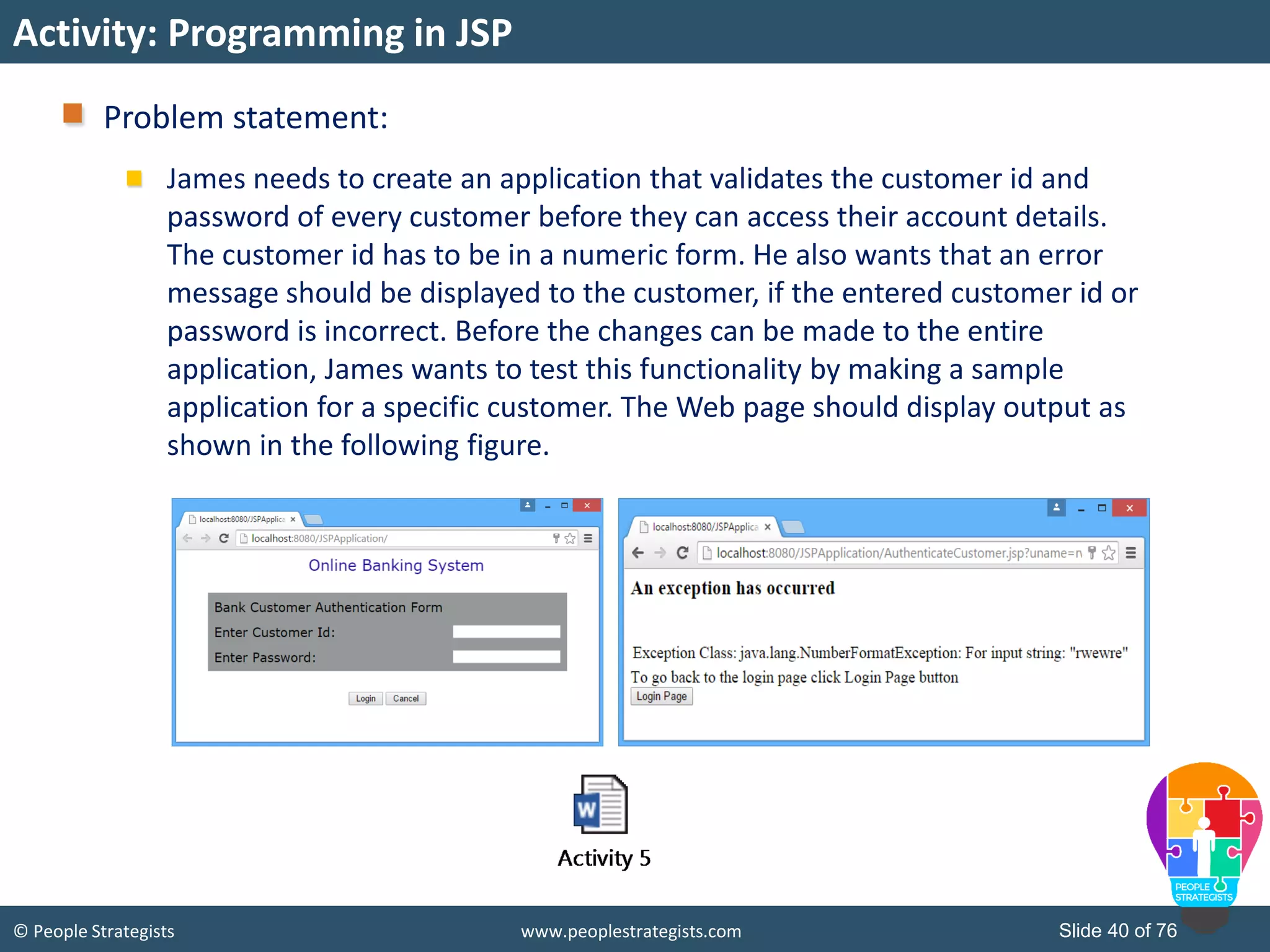 © People Strategists www.peoplestrategists.com Slide 40 of 76
Problem statement:
James needs to create an application that validates the customer id and
password of every customer before they can access their account details.
The customer id has to be in a numeric form. He also wants that an error
message should be displayed to the customer, if the entered customer id or
password is incorrect. Before the changes can be made to the entire
application, James wants to test this functionality by making a sample
application for a specific customer. The Web page should display output as
shown in the following figure.
Activity: Programming in JSP
 