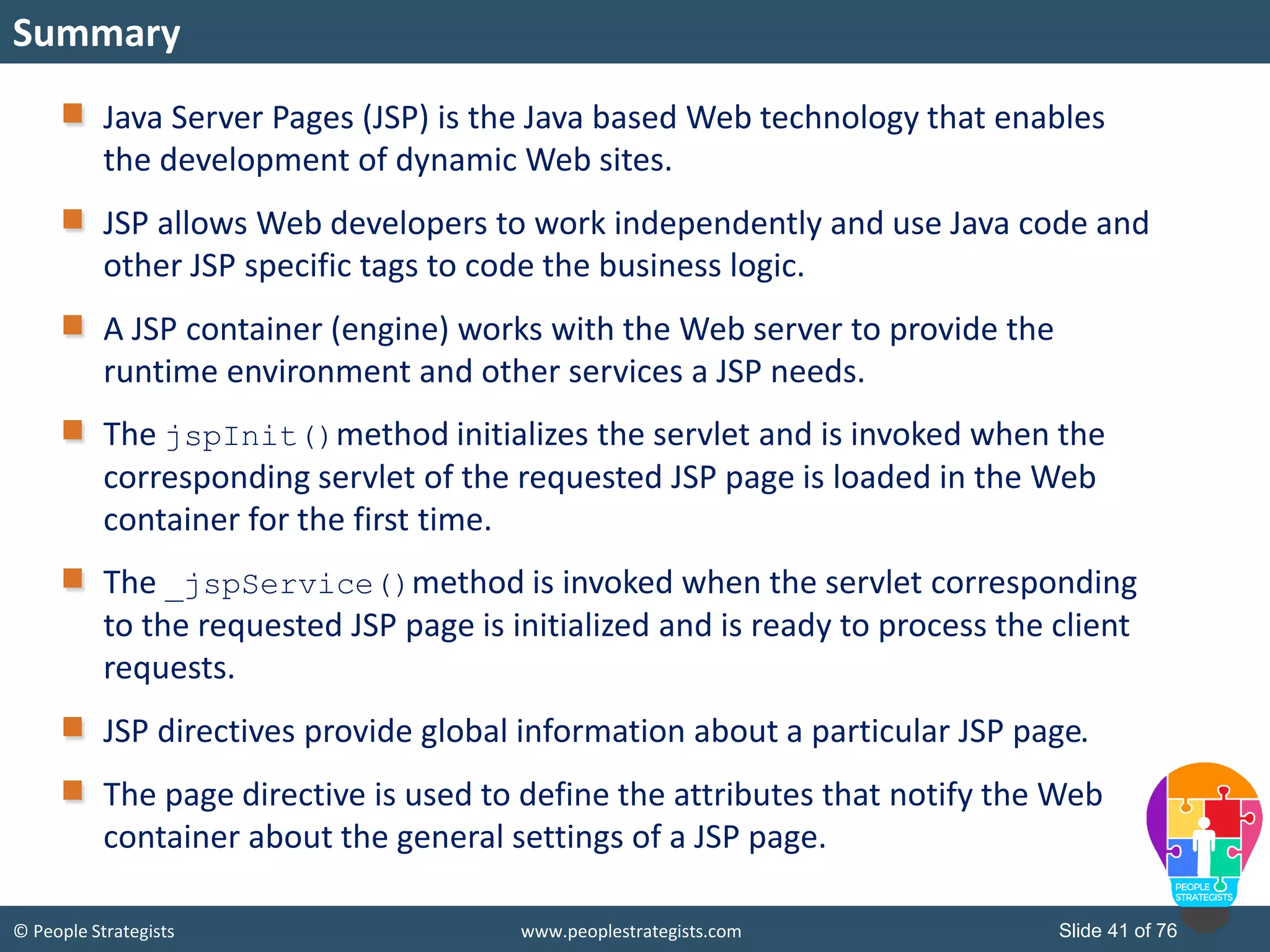 © People Strategists www.peoplestrategists.com Slide 41 of 76
Java Server Pages (JSP) is the Java based Web technology that enables
the development of dynamic Web sites.
JSP allows Web developers to work independently and use Java code and
other JSP specific tags to code the business logic.
A JSP container (engine) works with the Web server to provide the
runtime environment and other services a JSP needs.
The jspInit()method initializes the servlet and is invoked when the
corresponding servlet of the requested JSP page is loaded in the Web
container for the first time.
The _jspService()method is invoked when the servlet corresponding
to the requested JSP page is initialized and is ready to process the client
requests.
JSP directives provide global information about a particular JSP page.
The page directive is used to define the attributes that notify the Web
container about the general settings of a JSP page.
Summary
 