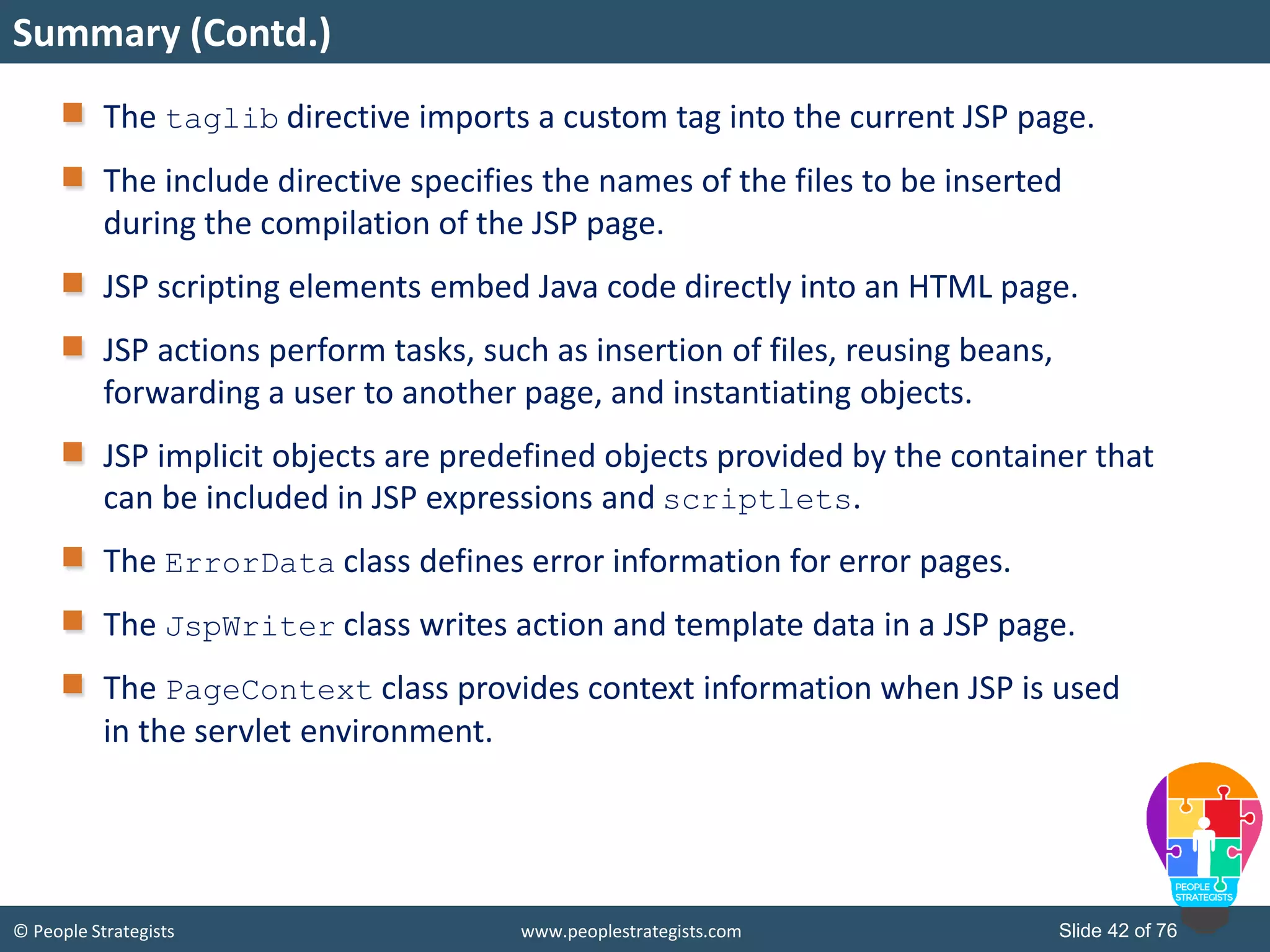 © People Strategists www.peoplestrategists.com Slide 42 of 76
The taglib directive imports a custom tag into the current JSP page.
The include directive specifies the names of the files to be inserted
during the compilation of the JSP page.
JSP scripting elements embed Java code directly into an HTML page.
JSP actions perform tasks, such as insertion of files, reusing beans,
forwarding a user to another page, and instantiating objects.
JSP implicit objects are predefined objects provided by the container that
can be included in JSP expressions and scriptlets.
The ErrorData class defines error information for error pages.
The JspWriter class writes action and template data in a JSP page.
The PageContext class provides context information when JSP is used
in the servlet environment.
Summary (Contd.)
 