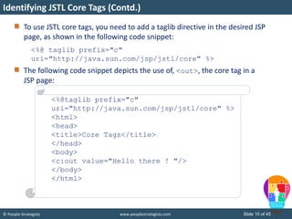 © People Strategists www.peoplestrategists.com Slide 10 of 45
To use JSTL core tags, you need to add a taglib directive in the desired JSP
page, as shown in the following code snippet:
<%@ taglib prefix="c"
uri="http://java.sun.com/jsp/jstl/core" %>
The following code snippet depicts the use of, <out>, the core tag in a
JSP page:
<%@taglib prefix="c"
uri="http://java.sun.com/jsp/jstl/core" %>
<html>
<head>
<title>Core Tags</title>
</head>
<body>
<c:out value="Hello there ! "/>
</body>
</html>
Identifying JSTL Core Tags (Contd.)
 