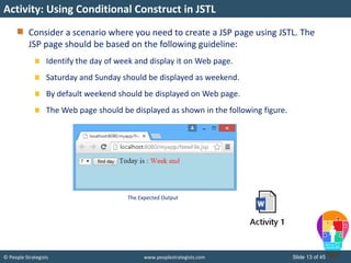 © People Strategists www.peoplestrategists.com Slide 13 of 45
Consider a scenario where you need to create a JSP page using JSTL. The
JSP page should be based on the following guideline:
Identify the day of week and display it on Web page.
Saturday and Sunday should be displayed as weekend.
By default weekend should be displayed on Web page.
The Web page should be displayed as shown in the following figure.
Activity: Using Conditional Construct in JSTL
The Expected Output
 