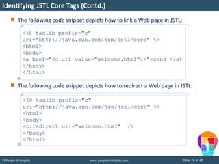 © People Strategists www.peoplestrategists.com Slide 16 of 45
The following code snippet depicts how to link a Web page in JSTL:
The following code snippet depicts how to redirect a Web page in JSTL:
Identifying JSTL Core Tags (Contd.)
<%@ taglib prefix="c"
uri="http://java.sun.com/jsp/jstl/core" %>
<html>
<body>
<a href="<c:url value="welcome.html"/>">send </a>
</body>
</html>
<%@ taglib prefix="c"
uri="http://java.sun.com/jsp/jstl/core" %>
<html>
<body>
<c:redirect url="welcome.html" />
</body>
</html>
 