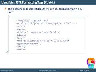 © People Strategists www.peoplestrategists.com Slide 18 of 45
The following code snippet depicts the use of a formatting tag in a JSP
page:
Identifying JSTL Formatting Tags (Contd.)
<%@taglib prefix="fmt"
uri="http://java.sun.com/jsp/jstl/fmt" %>
<html>
<head>
<title>Formatting Tags</title>
</head>
<body>
<fmt:formatNumber value="123000.4509"
type="currency"/>
</body>
</html>
 