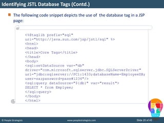 © People Strategists www.peoplestrategists.com Slide 20 of 45
The following code snippet depicts the use of the database tag in a JSP
page:
Identifying JSTL Database Tags (Contd.)
<%@taglib prefix="sql"
uri="http://java.sun.com/jsp/jstl/sql" %>
<html>
<head>
<title>Core Tags</title>
</head>
<body>
<sql:setDataSource var="db"
driver="com.microsoft.sqlserver.jdbc.SQLServerDriver"
url="jdbc:sqlserver://PC1:1433;databaseName=EmployeeDB;
user=sa;password=pass#1234"/>
<sql:query dataSource="${db}" var="result">
SELECT * from Emplyee;
</sql:query>
</body>
</html>
 
