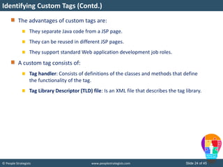 © People Strategists www.peoplestrategists.com Slide 24 of 45
The advantages of custom tags are:
They separate Java code from a JSP page.
They can be reused in different JSP pages.
They support standard Web application development job roles.
A custom tag consists of:
Tag handler: Consists of definitions of the classes and methods that define
the functionality of the tag.
Tag Library Descriptor (TLD) file: Is an XML file that describes the tag library.
Identifying Custom Tags (Contd.)
 