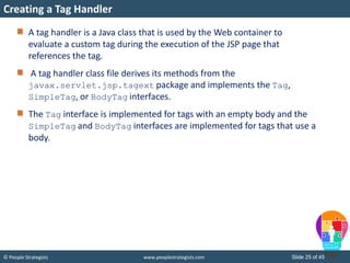 © People Strategists www.peoplestrategists.com Slide 25 of 45
A tag handler is a Java class that is used by the Web container to
evaluate a custom tag during the execution of the JSP page that
references the tag.
A tag handler class file derives its methods from the
javax.servlet.jsp.tagext package and implements the Tag,
SimpleTag, or BodyTag interfaces.
The Tag interface is implemented for tags with an empty body and the
SimpleTag and BodyTag interfaces are implemented for tags that use a
body.
Creating a Tag Handler
 