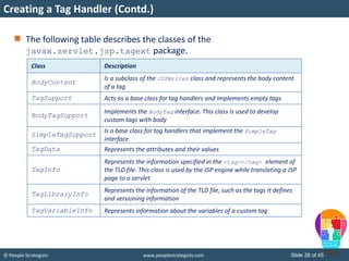 © People Strategists www.peoplestrategists.com Slide 26 of 45
The following table describes the classes of the
javax.servlet.jsp.tagext package.
Creating a Tag Handler (Contd.)
Class Description
BodyContent
Is a subclass of the JSPWriter class and represents the body content
of a tag
TagSupport Acts as a base class for tag handlers and implements empty tags
BodyTagSupport
Implements the BodyTag interface. This class is used to develop
custom tags with body
SimpleTagSupport
Is a base class for tag handlers that implement the SimpleTag
interface
TagData Represents the attributes and their values
TagInfo
Represents the information specified in the <tag></tag> element of
the TLD file. This class is used by the JSP engine while translating a JSP
page to a servlet
TagLibraryInfo
Represents the information of the TLD file, such as the tags it defines
and versioning information
TagVariableInfo Represents information about the variables of a custom tag
 
