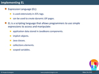 © People Strategists www.peoplestrategists.com Slide 34 of 45
Expression Language (EL):
is used extensively in JSTL tags.
can be used to create dynamic JSP pages.
EL is a scripting language that allows programmers to use simple
expressions to access and manipulate:
application data stored in JavaBeans components.
implicit objects.
Java classes.
collections elements.
scoped variables.
Implementing EL
 