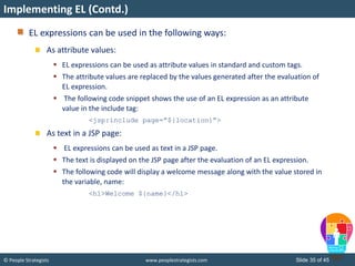 © People Strategists www.peoplestrategists.com Slide 35 of 45
EL expressions can be used in the following ways:
As attribute values:
 EL expressions can be used as attribute values in standard and custom tags.
 The attribute values are replaced by the values generated after the evaluation of
EL expression.
 The following code snippet shows the use of an EL expression as an attribute
value in the include tag:
<jsp:include page=”${location}”>
As text in a JSP page:
 EL expressions can be used as text in a JSP page.
 The text is displayed on the JSP page after the evaluation of an EL expression.
 The following code will display a welcome message along with the value stored in
the variable, name:
<h1>Welcome ${name}</h1>
Implementing EL (Contd.)
 