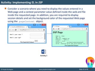 © People Strategists www.peoplestrategists.com Slide 43 of 45
Consider a scenario where you need to display the values entered in a
Web page and a context parameter value defined inside the web.xml file
inside the requested page. In addition, you are required to display
session details and set the background color of the requested Web page
using the pageContext object.
Activity: Implementing EL in JSP
The Expected Output
The Expected Output
 