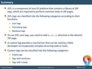 © People Strategists www.peoplestrategists.com Slide 44 of 45
JSTL is a component of Java EE platform that contains a library of JSP
tags, which are required to perform common tasks in JSP pages.
JSTL tags are classified into the following categories according to their
functions:
Core tags
Formatting tags
Database tags
To use JSTL core tags, you need to add a taglib directive in the desired
JSP page.
A custom tag provides a mechanism that can be used by a Web
developer to encapsulate complex recurring code or tasks.
Custom tags can be classified into the following categories:
Empty tags
Tags with attributes
Tags with a body
Summary
 