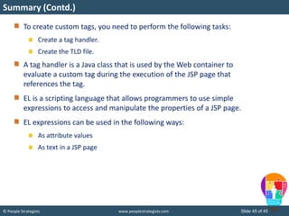 © People Strategists www.peoplestrategists.com Slide 45 of 45
To create custom tags, you need to perform the following tasks:
Create a tag handler.
Create the TLD file.
A tag handler is a Java class that is used by the Web container to
evaluate a custom tag during the execution of the JSP page that
references the tag.
EL is a scripting language that allows programmers to use simple
expressions to access and manipulate the properties of a JSP page.
EL expressions can be used in the following ways:
As attribute values
As text in a JSP page
Summary (Contd.)
 