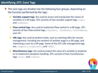 © People Strategists www.peoplestrategists.com Slide 7 of 45
The core tags are divided into the following four groups, depending on
the function performed by the tags:
Variable support tags: Are used to access and manipulate the values of
variables in a JSP page. JSTL consists of two variable support tags, <set>
and <remove>.
Flow control tags: Are used to implement flow control in a JSP page. JSTL
consists of four flow control tags, <choose>, <forEach>, <forTokens>,
and <if>.
URL tags: Are used to perform tasks, such as rewriting URLs for session
management, including the contents of another page in a JSP page, and
redirecting a user to a JSP page. Some of the JSTL URL management tags
are, <import>, <redirect>, and <URL>.
Miscellaneous tags: Are used to output the value of a variable or property
or to implement exception handling. JSTL consists of two miscellaneous
tags, <out> and <catch>.
Identifying JSTL Core Tags
 