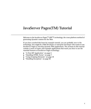 JavaServer Pages(TM) Tutorial

Welcome to the JavaServer PagesTM (JSPTM) technology, the cross-platform method of
generating dynamic content for the Web.

If you have reached this learn-by-example tutorial, you are probably new to the
technology. You might be a Web developer or enterprise developer who wants to use
JavaServer Pages to develop dynamic Web applications. The sections in this tutorial
contain a series of topics and example applications that teach you how to use the
essential features of JavaServer Pages technology:
s   “A First JSP Application” on page 4
s   “Handling HTML Forms” on page 7
s   “Using Scripting Elements” on page 18
s   “Handling Exceptions” on page 26




                                                                                  1
 