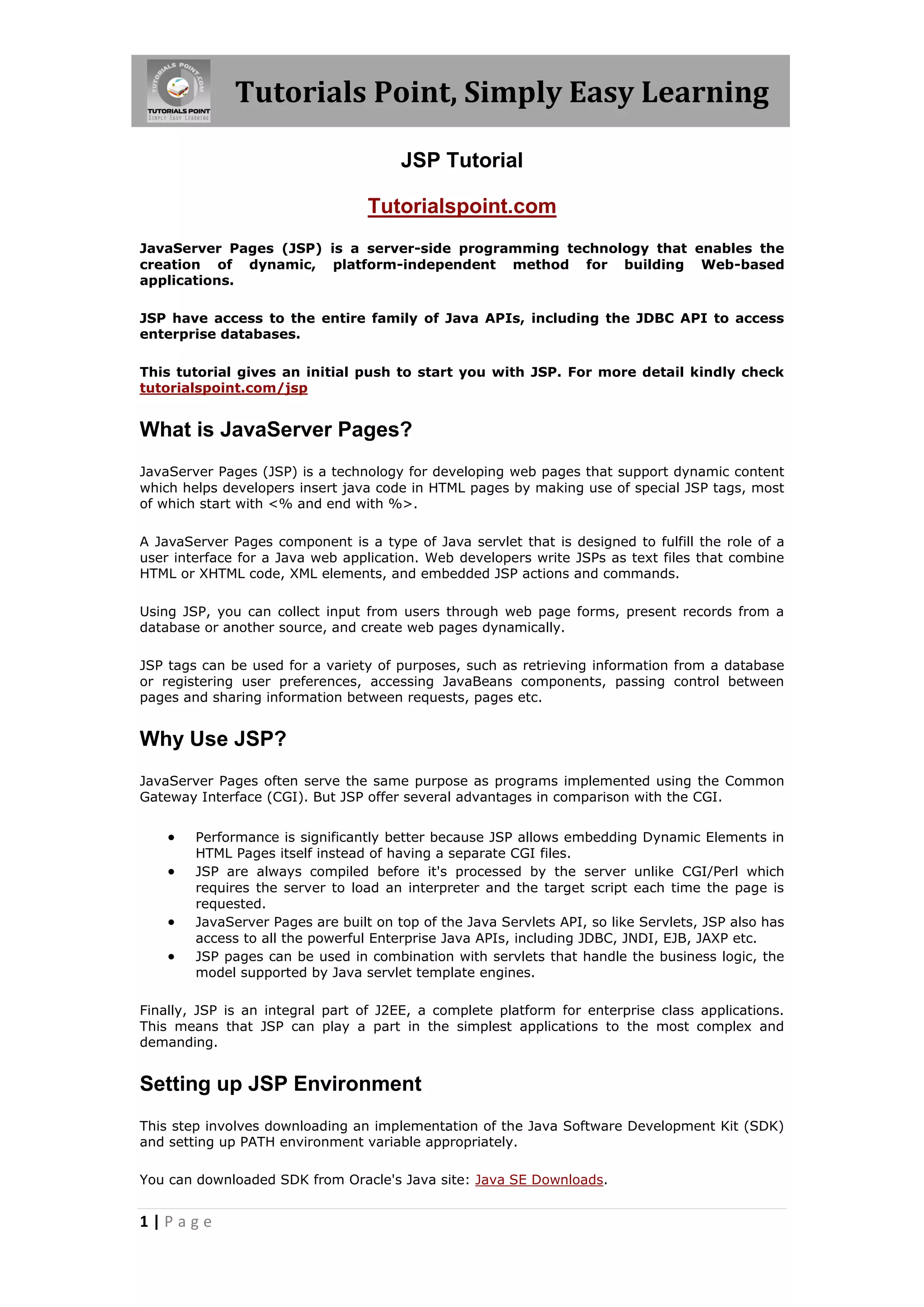 Tutorials Point, Simply Easy Learning

                                       JSP Tutorial

                                  Tutorialspoint.com
JavaServer Pages (JSP) is a server-side programming technology that enables the
creation of dynamic, platform-independent method for building Web-based
applications.

JSP have access to the entire family of Java APIs, including the JDBC API to access
enterprise databases.

This tutorial gives an initial push to start you with JSP. For more detail kindly check
tutorialspoint.com/jsp


What is JavaServer Pages?
JavaServer Pages (JSP) is a technology for developing web pages that support dynamic content
which helps developers insert java code in HTML pages by making use of special JSP tags, most
of which start with <% and end with %>.

A JavaServer Pages component is a type of Java servlet that is designed to fulfill the role of a
user interface for a Java web application. Web developers write JSPs as text files that combine
HTML or XHTML code, XML elements, and embedded JSP actions and commands.

Using JSP, you can collect input from users through web page forms, present records from a
database or another source, and create web pages dynamically.

JSP tags can be used for a variety of purposes, such as retrieving information from a database
or registering user preferences, accessing JavaBeans components, passing control between
pages and sharing information between requests, pages etc.


Why Use JSP?
JavaServer Pages often serve the same purpose as programs implemented using the Common
Gateway Interface (CGI). But JSP offer several advantages in comparison with the CGI.


       Performance is significantly better because JSP allows embedding Dynamic Elements in
        HTML Pages itself instead of having a separate CGI files.
       JSP are always compiled before it's processed by the server unlike CGI/Perl which
        requires the server to load an interpreter and the target script each time the page is
        requested.
       JavaServer Pages are built on top of the Java Servlets API, so like Servlets, JSP also has
        access to all the powerful Enterprise Java APIs, including JDBC, JNDI, EJB, JAXP etc.
       JSP pages can be used in combination with servlets that handle the business logic, the
        model supported by Java servlet template engines.

Finally, JSP is an integral part of J2EE, a complete platform for enterprise class applications.
This means that JSP can play a part in the simplest applications to the most complex and
demanding.


Setting up JSP Environment
This step involves downloading an implementation of the Java Software Development Kit (SDK)
and setting up PATH environment variable appropriately.

You can downloaded SDK from Oracle's Java site: Java SE Downloads.


1|Page
 