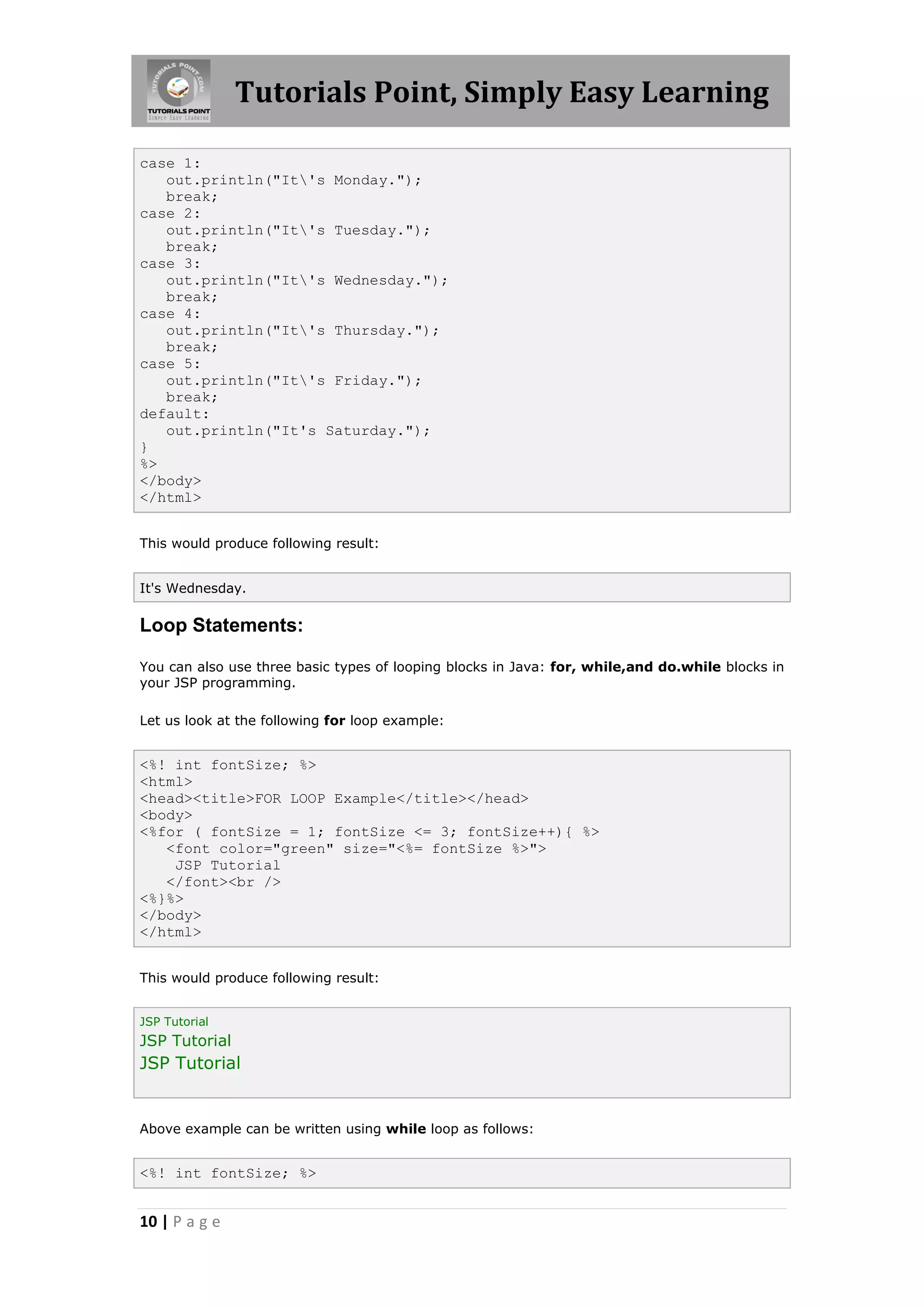 Tutorials Point, Simply Easy Learning

case 1:
   out.println("It's Monday.");
   break;
case 2:
   out.println("It's Tuesday.");
   break;
case 3:
   out.println("It's Wednesday.");
   break;
case 4:
   out.println("It's Thursday.");
   break;
case 5:
   out.println("It's Friday.");
   break;
default:
   out.println("It's Saturday.");
}
%>
</body>
</html>


This would produce following result:


It's Wednesday.

Loop Statements:

You can also use three basic types of looping blocks in Java: for, while,and do.while blocks in
your JSP programming.

Let us look at the following for loop example:


<%! int fontSize; %>
<html>
<head><title>FOR LOOP Example</title></head>
<body>
<%for ( fontSize = 1; fontSize <= 3; fontSize++){ %>
   <font color="green" size="<%= fontSize %>">
    JSP Tutorial
   </font><br />
<%}%>
</body>
</html>


This would produce following result:


JSP Tutorial
JSP Tutorial
JSP Tutorial


Above example can be written using while loop as follows:


<%! int fontSize; %>


10 | P a g e
 