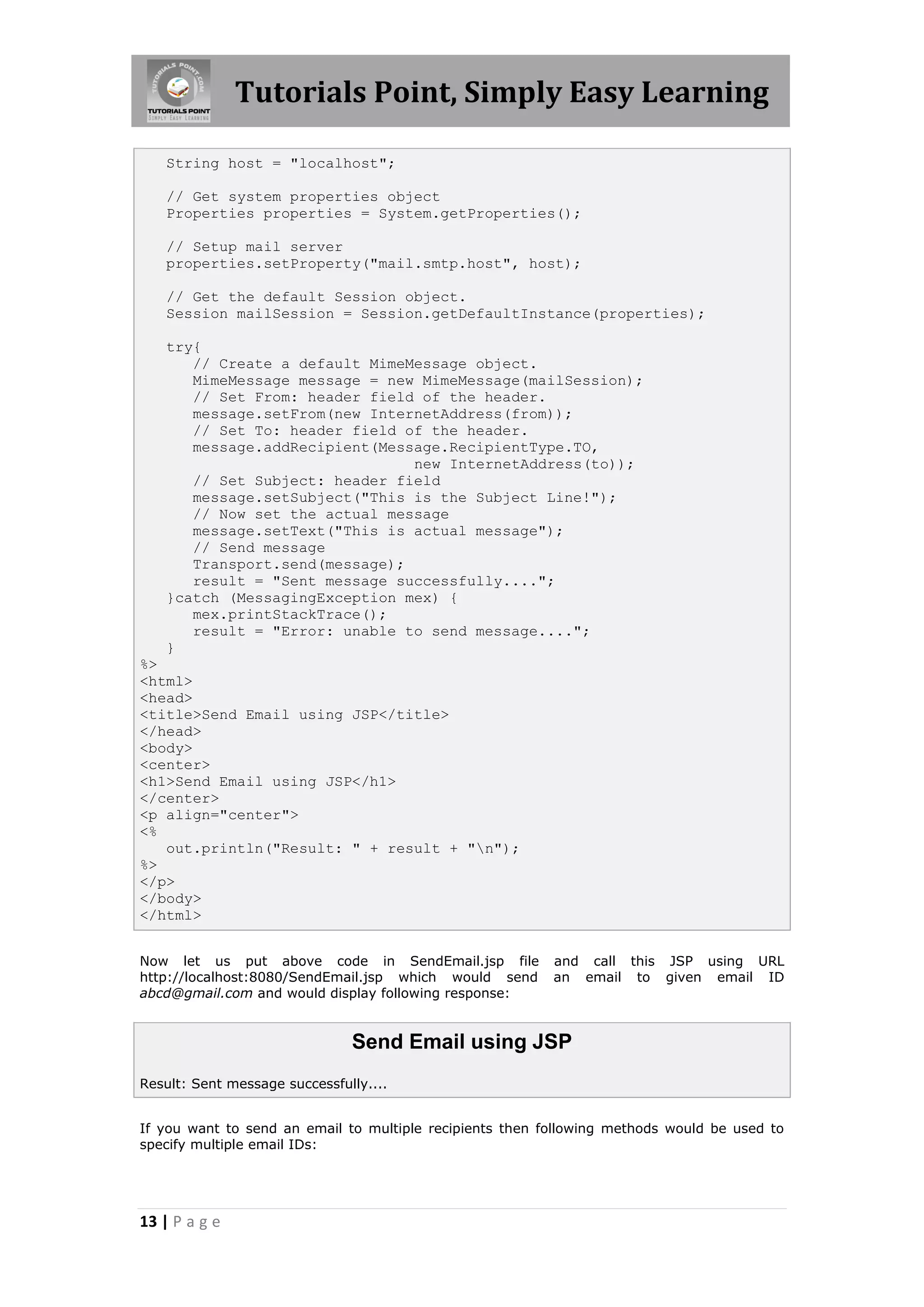 Tutorials Point, Simply Easy Learning

   String host = "localhost";

   // Get system properties object
   Properties properties = System.getProperties();

   // Setup mail server
   properties.setProperty("mail.smtp.host", host);

   // Get the default Session object.
   Session mailSession = Session.getDefaultInstance(properties);

   try{
      // Create a default MimeMessage object.
      MimeMessage message = new MimeMessage(mailSession);
      // Set From: header field of the header.
      message.setFrom(new InternetAddress(from));
      // Set To: header field of the header.
      message.addRecipient(Message.RecipientType.TO,
                               new InternetAddress(to));
      // Set Subject: header field
      message.setSubject("This is the Subject Line!");
      // Now set the actual message
      message.setText("This is actual message");
      // Send message
      Transport.send(message);
      result = "Sent message successfully....";
   }catch (MessagingException mex) {
      mex.printStackTrace();
      result = "Error: unable to send message....";
   }
%>
<html>
<head>
<title>Send Email using JSP</title>
</head>
<body>
<center>
<h1>Send Email using JSP</h1>
</center>
<p align="center">
<%
   out.println("Result: " + result + "n");
%>
</p>
</body>
</html>


Now let us put above code in SendEmail.jsp file           and call this JSP using URL
http://localhost:8080/SendEmail.jsp which would send      an email to given email ID
abcd@gmail.com and would display following response:


                               Send Email using JSP
Result: Sent message successfully....


If you want to send an email to multiple recipients then following methods would be used to
specify multiple email IDs:




13 | P a g e
 