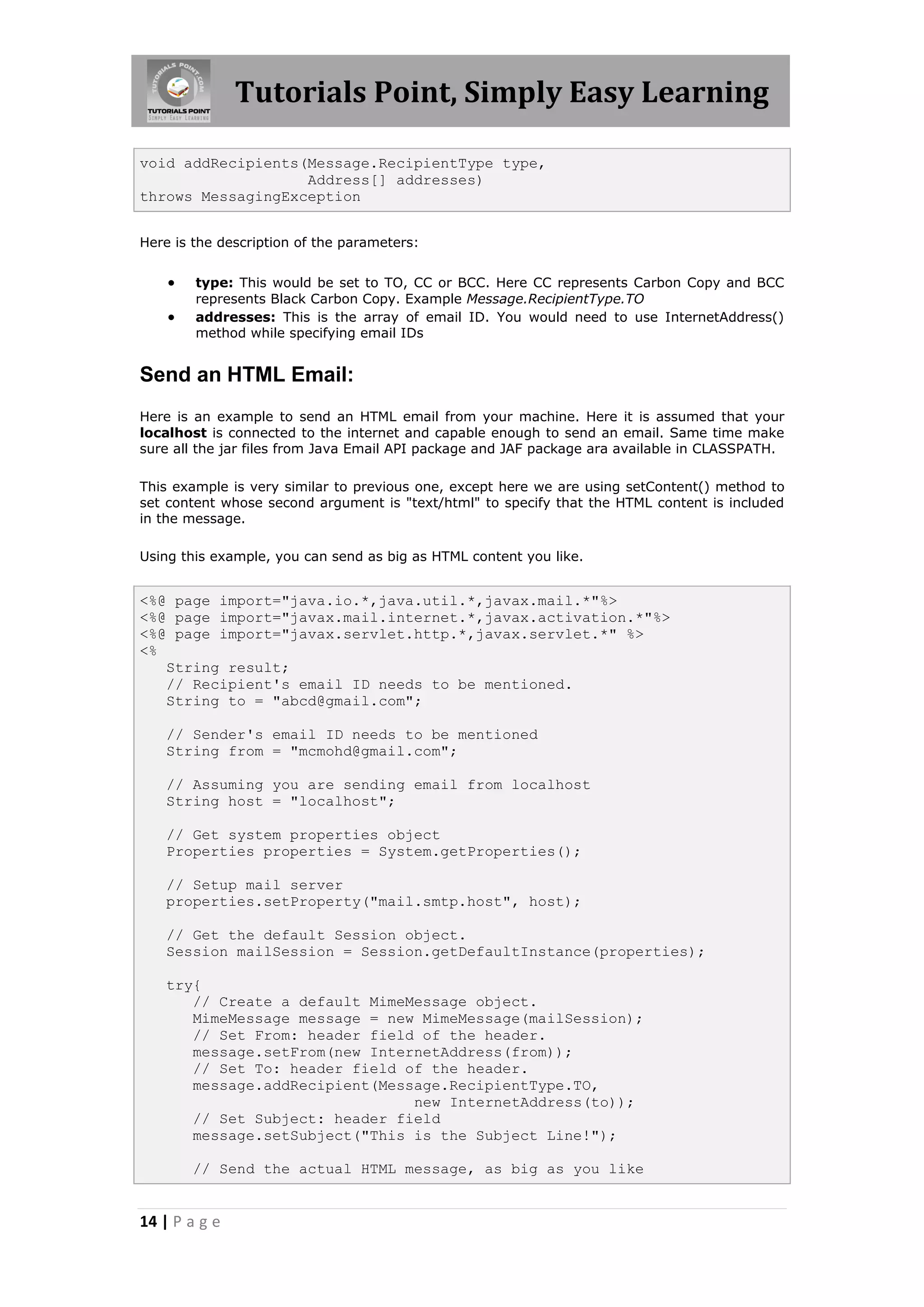 Tutorials Point, Simply Easy Learning

void addRecipients(Message.RecipientType type,
                   Address[] addresses)
throws MessagingException


Here is the description of the parameters:


       type: This would be set to TO, CC or BCC. Here CC represents Carbon Copy and BCC
        represents Black Carbon Copy. Example Message.RecipientType.TO
       addresses: This is the array of email ID. You would need to use InternetAddress()
        method while specifying email IDs


Send an HTML Email:
Here is an example to send an HTML email from your machine. Here it is assumed that your
localhost is connected to the internet and capable enough to send an email. Same time make
sure all the jar files from Java Email API package and JAF package ara available in CLASSPATH.

This example is very similar to previous one, except here we are using setContent() method to
set content whose second argument is "text/html" to specify that the HTML content is included
in the message.

Using this example, you can send as big as HTML content you like.


<%@ page import="java.io.*,java.util.*,javax.mail.*"%>
<%@ page import="javax.mail.internet.*,javax.activation.*"%>
<%@ page import="javax.servlet.http.*,javax.servlet.*" %>
<%
   String result;
   // Recipient's email ID needs to be mentioned.
   String to = "abcd@gmail.com";

   // Sender's email ID needs to be mentioned
   String from = "mcmohd@gmail.com";

   // Assuming you are sending email from localhost
   String host = "localhost";

   // Get system properties object
   Properties properties = System.getProperties();

   // Setup mail server
   properties.setProperty("mail.smtp.host", host);

   // Get the default Session object.
   Session mailSession = Session.getDefaultInstance(properties);

   try{
      // Create a default MimeMessage object.
      MimeMessage message = new MimeMessage(mailSession);
      // Set From: header field of the header.
      message.setFrom(new InternetAddress(from));
      // Set To: header field of the header.
      message.addRecipient(Message.RecipientType.TO,
                               new InternetAddress(to));
      // Set Subject: header field
      message.setSubject("This is the Subject Line!");

        // Send the actual HTML message, as big as you like


14 | P a g e
 