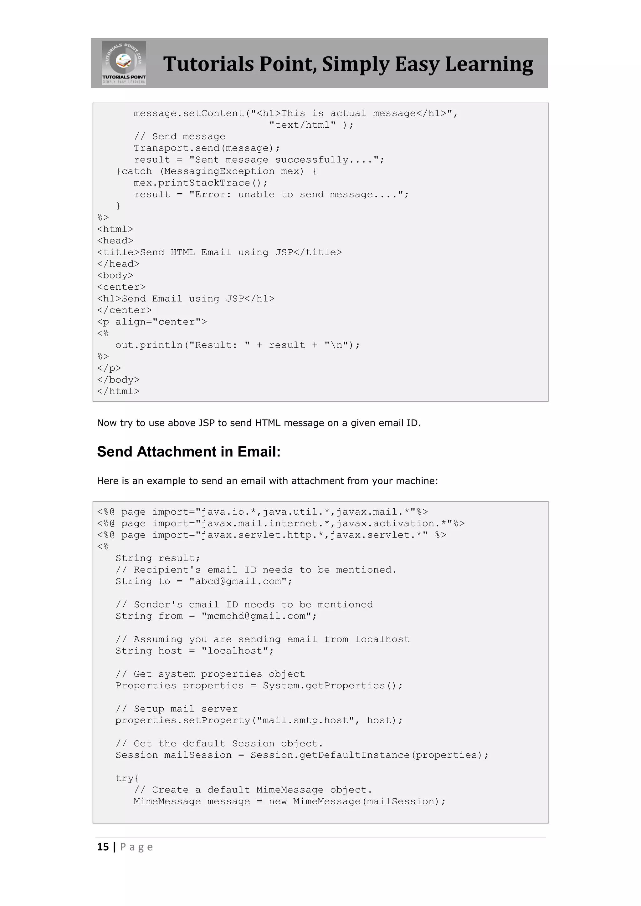 Tutorials Point, Simply Easy Learning

      message.setContent("<h1>This is actual message</h1>",
                             "text/html" );
      // Send message
      Transport.send(message);
      result = "Sent message successfully....";
   }catch (MessagingException mex) {
      mex.printStackTrace();
      result = "Error: unable to send message....";
   }
%>
<html>
<head>
<title>Send HTML Email using JSP</title>
</head>
<body>
<center>
<h1>Send Email using JSP</h1>
</center>
<p align="center">
<%
   out.println("Result: " + result + "n");
%>
</p>
</body>
</html>


Now try to use above JSP to send HTML message on a given email ID.


Send Attachment in Email:
Here is an example to send an email with attachment from your machine:


<%@ page import="java.io.*,java.util.*,javax.mail.*"%>
<%@ page import="javax.mail.internet.*,javax.activation.*"%>
<%@ page import="javax.servlet.http.*,javax.servlet.*" %>
<%
   String result;
   // Recipient's email ID needs to be mentioned.
   String to = "abcd@gmail.com";

   // Sender's email ID needs to be mentioned
   String from = "mcmohd@gmail.com";

   // Assuming you are sending email from localhost
   String host = "localhost";

   // Get system properties object
   Properties properties = System.getProperties();

   // Setup mail server
   properties.setProperty("mail.smtp.host", host);

   // Get the default Session object.
   Session mailSession = Session.getDefaultInstance(properties);

   try{
      // Create a default MimeMessage object.
      MimeMessage message = new MimeMessage(mailSession);



15 | P a g e
 