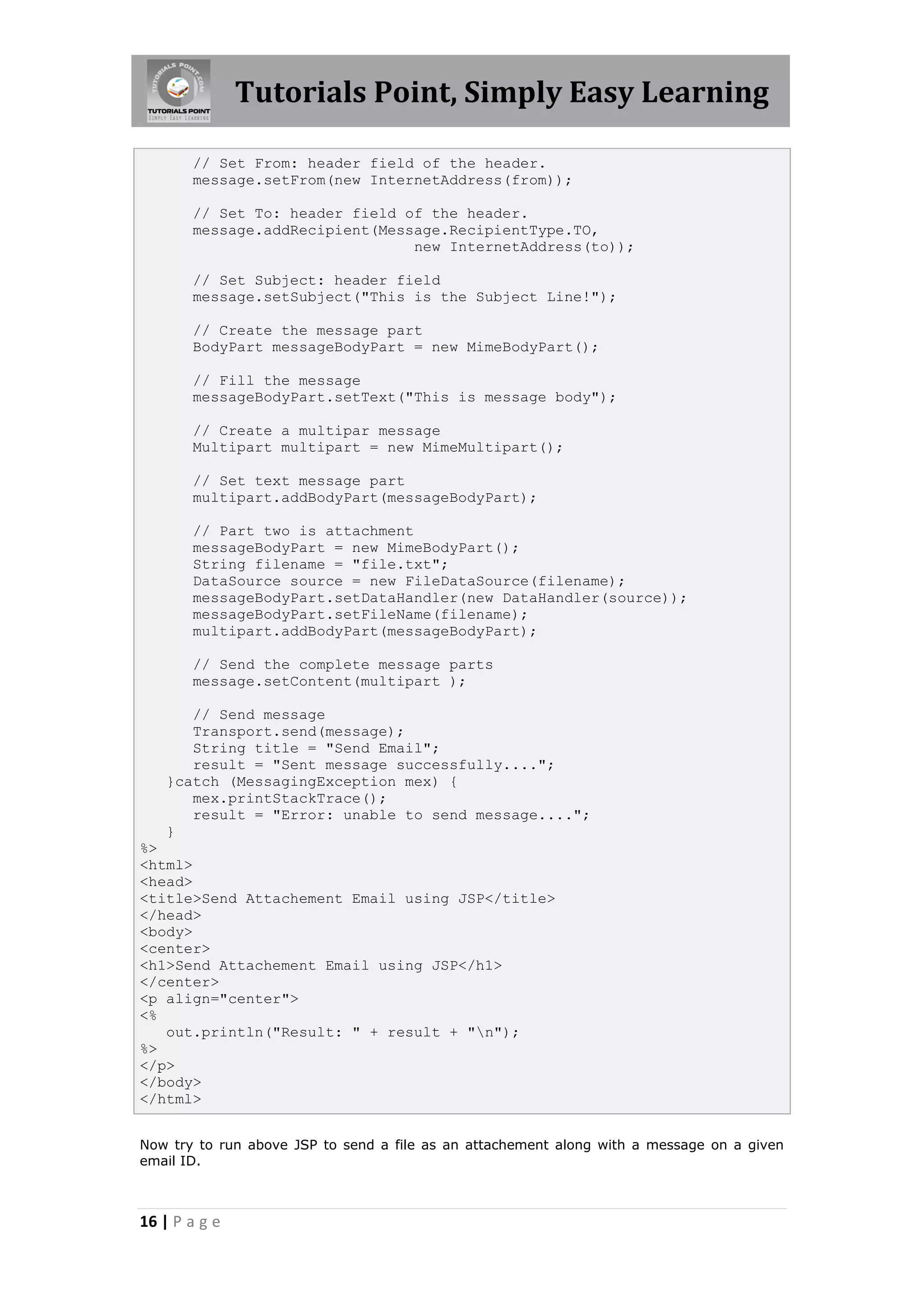 Tutorials Point, Simply Easy Learning

       // Set From: header field of the header.
       message.setFrom(new InternetAddress(from));

       // Set To: header field of the header.
       message.addRecipient(Message.RecipientType.TO,
                                new InternetAddress(to));

       // Set Subject: header field
       message.setSubject("This is the Subject Line!");

       // Create the message part
       BodyPart messageBodyPart = new MimeBodyPart();

       // Fill the message
       messageBodyPart.setText("This is message body");

       // Create a multipar message
       Multipart multipart = new MimeMultipart();

       // Set text message part
       multipart.addBodyPart(messageBodyPart);

       // Part two is attachment
       messageBodyPart = new MimeBodyPart();
       String filename = "file.txt";
       DataSource source = new FileDataSource(filename);
       messageBodyPart.setDataHandler(new DataHandler(source));
       messageBodyPart.setFileName(filename);
       multipart.addBodyPart(messageBodyPart);

       // Send the complete message parts
       message.setContent(multipart );

      // Send message
      Transport.send(message);
      String title = "Send Email";
      result = "Sent message successfully....";
   }catch (MessagingException mex) {
      mex.printStackTrace();
      result = "Error: unable to send message....";
   }
%>
<html>
<head>
<title>Send Attachement Email using JSP</title>
</head>
<body>
<center>
<h1>Send Attachement Email using JSP</h1>
</center>
<p align="center">
<%
   out.println("Result: " + result + "n");
%>
</p>
</body>
</html>


Now try to run above JSP to send a file as an attachement along with a message on a given
email ID.



16 | P a g e
 