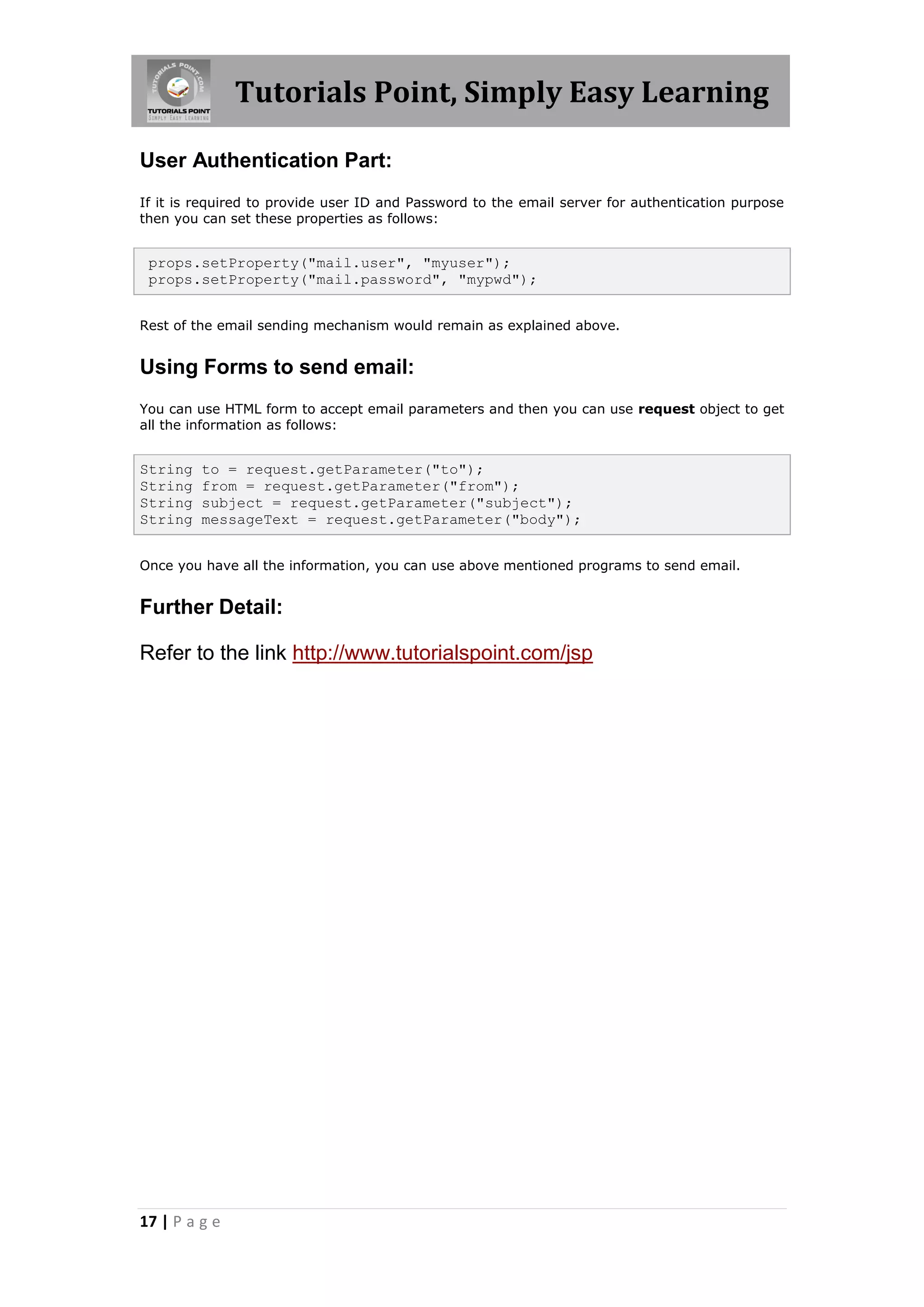 Tutorials Point, Simply Easy Learning

User Authentication Part:
If it is required to provide user ID and Password to the email server for authentication purpose
then you can set these properties as follows:


 props.setProperty("mail.user", "myuser");
 props.setProperty("mail.password", "mypwd");


Rest of the email sending mechanism would remain as explained above.


Using Forms to send email:
You can use HTML form to accept email parameters and then you can use request object to get
all the information as follows:


String   to = request.getParameter("to");
String   from = request.getParameter("from");
String   subject = request.getParameter("subject");
String   messageText = request.getParameter("body");


Once you have all the information, you can use above mentioned programs to send email.


Further Detail:

Refer to the link http://www.tutorialspoint.com/jsp




17 | P a g e
 