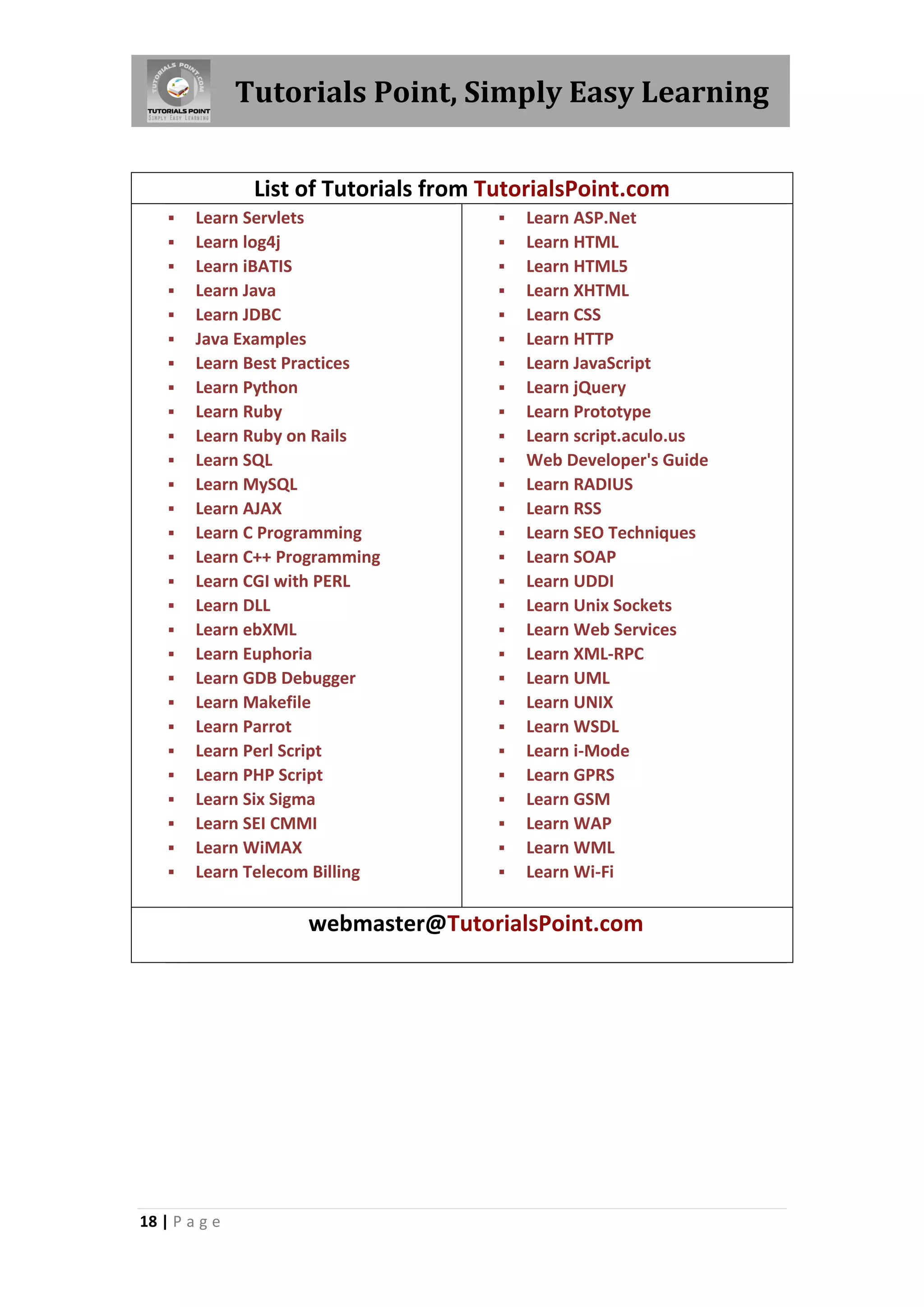 Tutorials Point, Simply Easy Learning


                List of Tutorials from TutorialsPoint.com
       Learn Servlets                     Learn ASP.Net
       Learn log4j                        Learn HTML
       Learn iBATIS                       Learn HTML5
       Learn Java                         Learn XHTML
       Learn JDBC                         Learn CSS
       Java Examples                      Learn HTTP
       Learn Best Practices               Learn JavaScript
       Learn Python                       Learn jQuery
       Learn Ruby                         Learn Prototype
       Learn Ruby on Rails                Learn script.aculo.us
       Learn SQL                          Web Developer's Guide
       Learn MySQL                        Learn RADIUS
       Learn AJAX                         Learn RSS
       Learn C Programming                Learn SEO Techniques
       Learn C++ Programming              Learn SOAP
       Learn CGI with PERL                Learn UDDI
       Learn DLL                          Learn Unix Sockets
       Learn ebXML                        Learn Web Services
       Learn Euphoria                     Learn XML-RPC
       Learn GDB Debugger                 Learn UML
       Learn Makefile                     Learn UNIX
       Learn Parrot                       Learn WSDL
       Learn Perl Script                  Learn i-Mode
       Learn PHP Script                   Learn GPRS
       Learn Six Sigma                    Learn GSM
       Learn SEI CMMI                     Learn WAP
       Learn WiMAX                        Learn WML
       Learn Telecom Billing              Learn Wi-Fi

                     webmaster@TutorialsPoint.com




18 | P a g e
 
