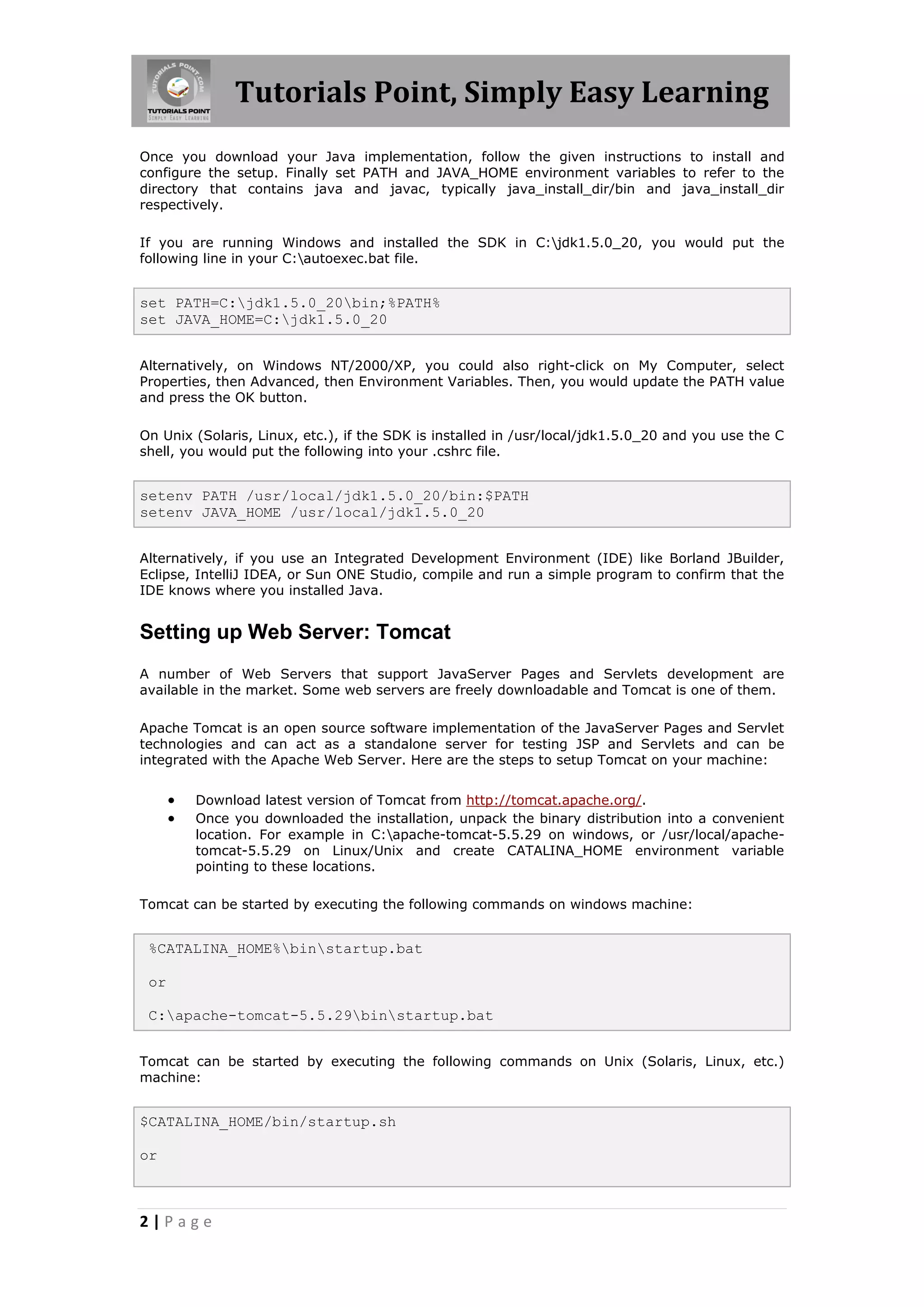 Tutorials Point, Simply Easy Learning
Once you download your Java implementation, follow the given instructions to install and
configure the setup. Finally set PATH and JAVA_HOME environment variables to refer to the
directory that contains java and javac, typically java_install_dir/bin and java_install_dir
respectively.

If you are running Windows and installed the SDK in C:jdk1.5.0_20, you would put the
following line in your C:autoexec.bat file.


set PATH=C:jdk1.5.0_20bin;%PATH%
set JAVA_HOME=C:jdk1.5.0_20


Alternatively, on Windows NT/2000/XP, you could also right-click on My Computer, select
Properties, then Advanced, then Environment Variables. Then, you would update the PATH value
and press the OK button.

On Unix (Solaris, Linux, etc.), if the SDK is installed in /usr/local/jdk1.5.0_20 and you use the C
shell, you would put the following into your .cshrc file.


setenv PATH /usr/local/jdk1.5.0_20/bin:$PATH
setenv JAVA_HOME /usr/local/jdk1.5.0_20


Alternatively, if you use an Integrated Development Environment (IDE) like Borland JBuilder,
Eclipse, IntelliJ IDEA, or Sun ONE Studio, compile and run a simple program to confirm that the
IDE knows where you installed Java.


Setting up Web Server: Tomcat
A number of Web Servers that support JavaServer Pages and Servlets development are
available in the market. Some web servers are freely downloadable and Tomcat is one of them.

Apache Tomcat is an open source software implementation of the JavaServer Pages and Servlet
technologies and can act as a standalone server for testing JSP and Servlets and can be
integrated with the Apache Web Server. Here are the steps to setup Tomcat on your machine:


         Download latest version of Tomcat from http://tomcat.apache.org/.
         Once you downloaded the installation, unpack the binary distribution into a convenient
          location. For example in C:apache-tomcat-5.5.29 on windows, or /usr/local/apache-
          tomcat-5.5.29 on Linux/Unix and create CATALINA_HOME environment variable
          pointing to these locations.

Tomcat can be started by executing the following commands on windows machine:


 %CATALINA_HOME%binstartup.bat

 or

 C:apache-tomcat-5.5.29binstartup.bat


Tomcat can be started by executing the following commands on Unix (Solaris, Linux, etc.)
machine:


$CATALINA_HOME/bin/startup.sh

or



2|Page
 