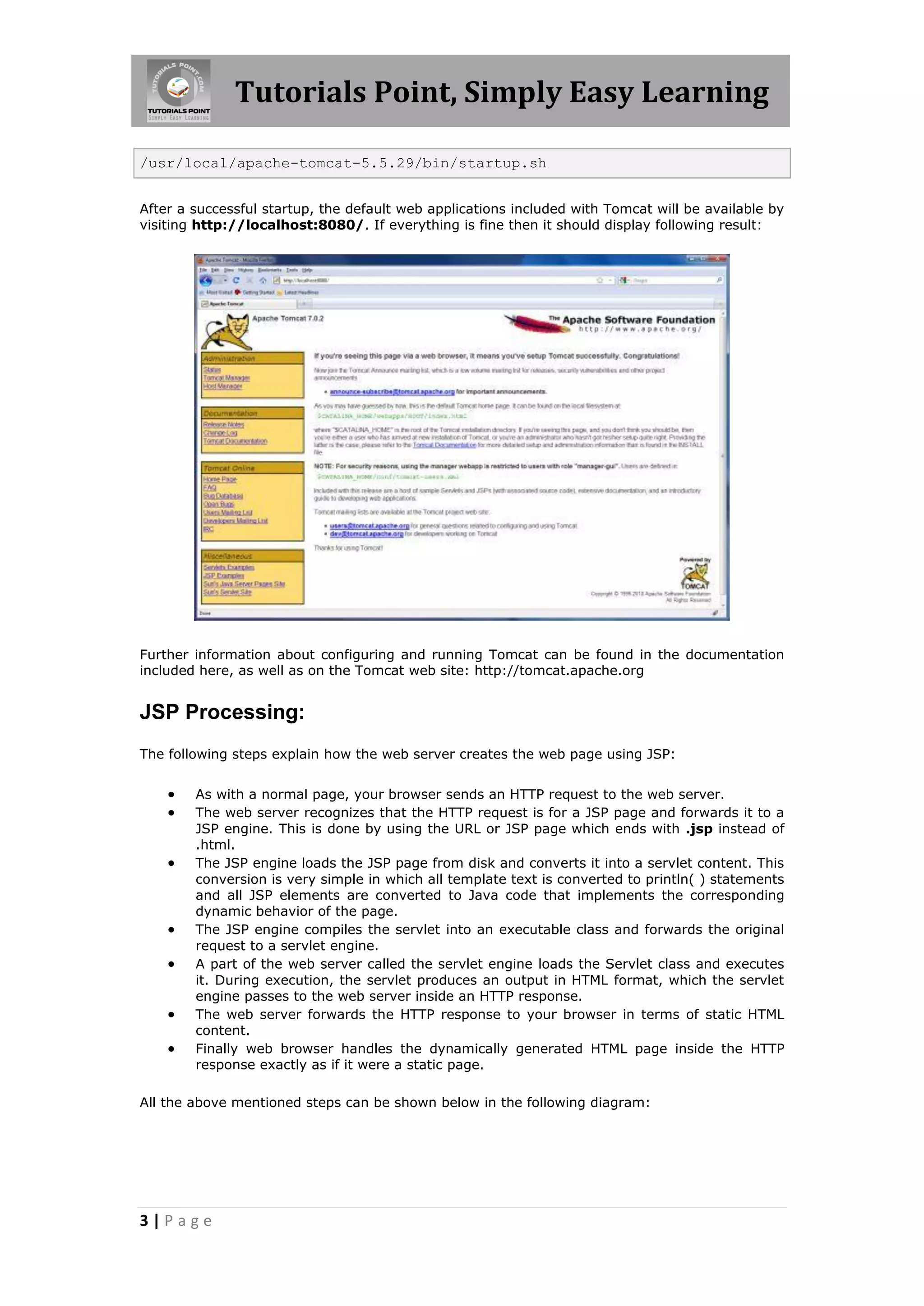 Tutorials Point, Simply Easy Learning

/usr/local/apache-tomcat-5.5.29/bin/startup.sh


After a successful startup, the default web applications included with Tomcat will be available by
visiting http://localhost:8080/. If everything is fine then it should display following result:




Further information about configuring and running Tomcat can be found in the documentation
included here, as well as on the Tomcat web site: http://tomcat.apache.org


JSP Processing:
The following steps explain how the web server creates the web page using JSP:


       As with a normal page, your browser sends an HTTP request to the web server.
       The web server recognizes that the HTTP request is for a JSP page and forwards it to a
        JSP engine. This is done by using the URL or JSP page which ends with .jsp instead of
        .html.
       The JSP engine loads the JSP page from disk and converts it into a servlet content. This
        conversion is very simple in which all template text is converted to println( ) statements
        and all JSP elements are converted to Java code that implements the corresponding
        dynamic behavior of the page.
       The JSP engine compiles the servlet into an executable class and forwards the original
        request to a servlet engine.
       A part of the web server called the servlet engine loads the Servlet class and executes
        it. During execution, the servlet produces an output in HTML format, which the servlet
        engine passes to the web server inside an HTTP response.
       The web server forwards the HTTP response to your browser in terms of static HTML
        content.
       Finally web browser handles the dynamically generated HTML page inside the HTTP
        response exactly as if it were a static page.

All the above mentioned steps can be shown below in the following diagram:




3|Page
 