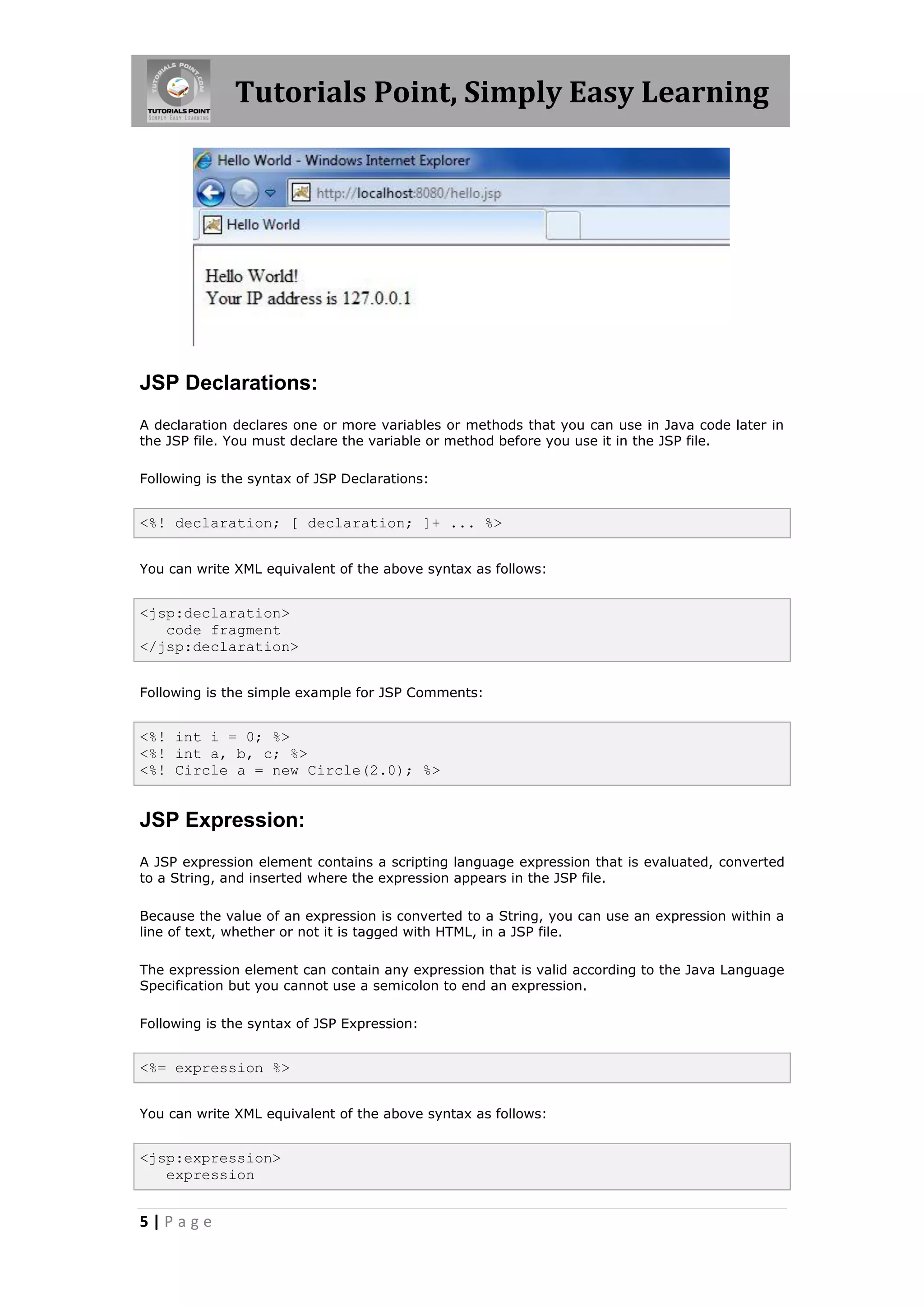 Tutorials Point, Simply Easy Learning




JSP Declarations:
A declaration declares one or more variables or methods that you can use in Java code later in
the JSP file. You must declare the variable or method before you use it in the JSP file.

Following is the syntax of JSP Declarations:


<%! declaration; [ declaration; ]+ ... %>


You can write XML equivalent of the above syntax as follows:


<jsp:declaration>
   code fragment
</jsp:declaration>


Following is the simple example for JSP Comments:


<%! int i = 0; %>
<%! int a, b, c; %>
<%! Circle a = new Circle(2.0); %>


JSP Expression:
A JSP expression element contains a scripting language expression that is evaluated, converted
to a String, and inserted where the expression appears in the JSP file.

Because the value of an expression is converted to a String, you can use an expression within a
line of text, whether or not it is tagged with HTML, in a JSP file.

The expression element can contain any expression that is valid according to the Java Language
Specification but you cannot use a semicolon to end an expression.

Following is the syntax of JSP Expression:


<%= expression %>


You can write XML equivalent of the above syntax as follows:


<jsp:expression>
   expression


5|Page
 