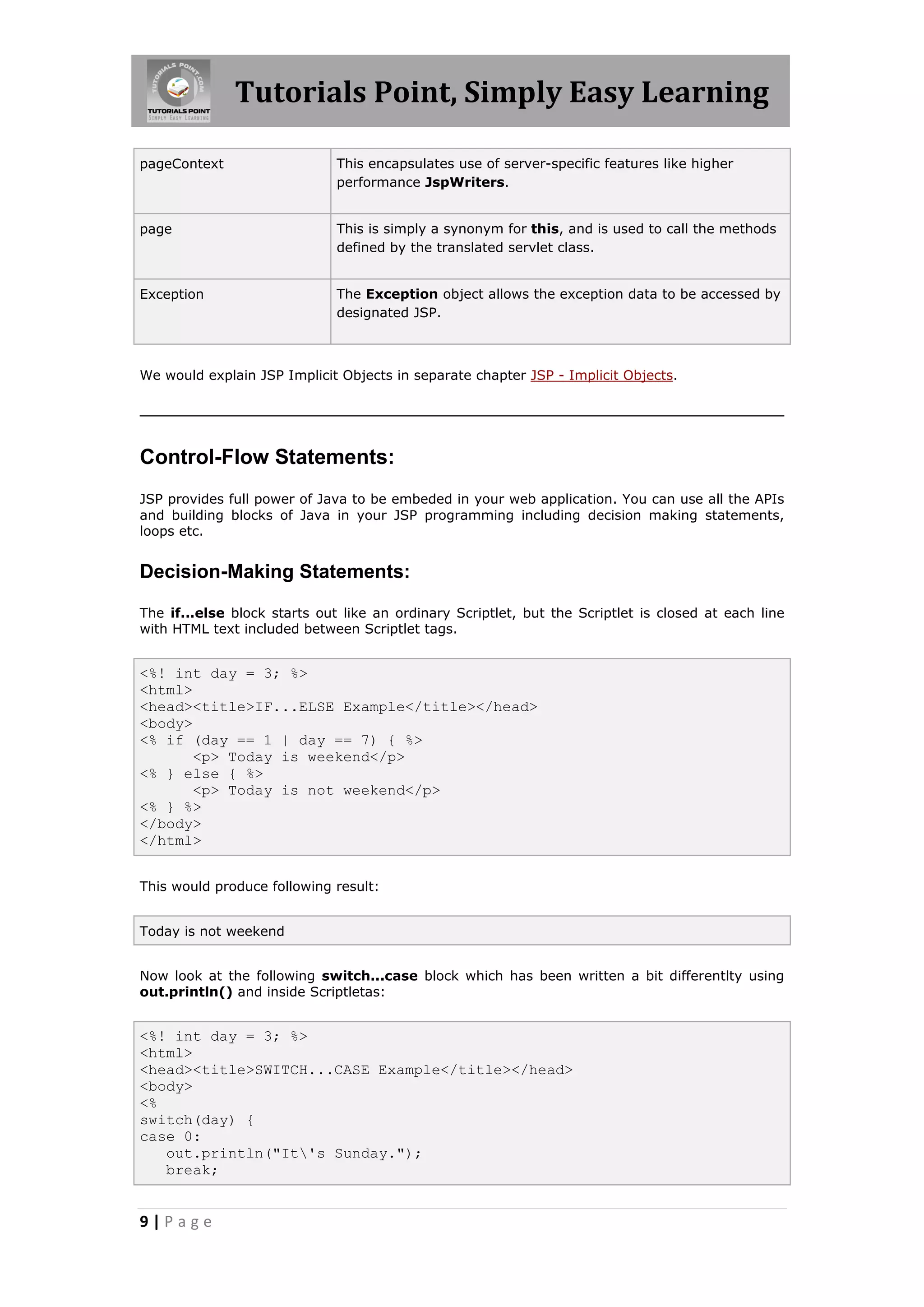 Tutorials Point, Simply Easy Learning

pageContext                   This encapsulates use of server-specific features like higher
                              performance JspWriters.


page                          This is simply a synonym for this, and is used to call the methods
                              defined by the translated servlet class.


Exception                     The Exception object allows the exception data to be accessed by
                              designated JSP.



We would explain JSP Implicit Objects in separate chapter JSP - Implicit Objects.




Control-Flow Statements:
JSP provides full power of Java to be embeded in your web application. You can use all the APIs
and building blocks of Java in your JSP programming including decision making statements,
loops etc.


Decision-Making Statements:

The if...else block starts out like an ordinary Scriptlet, but the Scriptlet is closed at each line
with HTML text included between Scriptlet tags.


<%! int day = 3; %>
<html>
<head><title>IF...ELSE Example</title></head>
<body>
<% if (day == 1 | day == 7) { %>
       <p> Today is weekend</p>
<% } else { %>
       <p> Today is not weekend</p>
<% } %>
</body>
</html>


This would produce following result:


Today is not weekend


Now look at the following switch...case block which has been written a bit differentlty using
out.println() and inside Scriptletas:


<%! int day = 3; %>
<html>
<head><title>SWITCH...CASE Example</title></head>
<body>
<%
switch(day) {
case 0:
   out.println("It's Sunday.");
   break;


9|Page
 