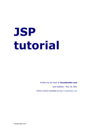 JSP
tutorial


                        Written by the team at Visualbuilder.com

                                        Last Updated : May 18, 2001

                    Online version available at http://visualbuilder.com/




Visualbuilder.com
 