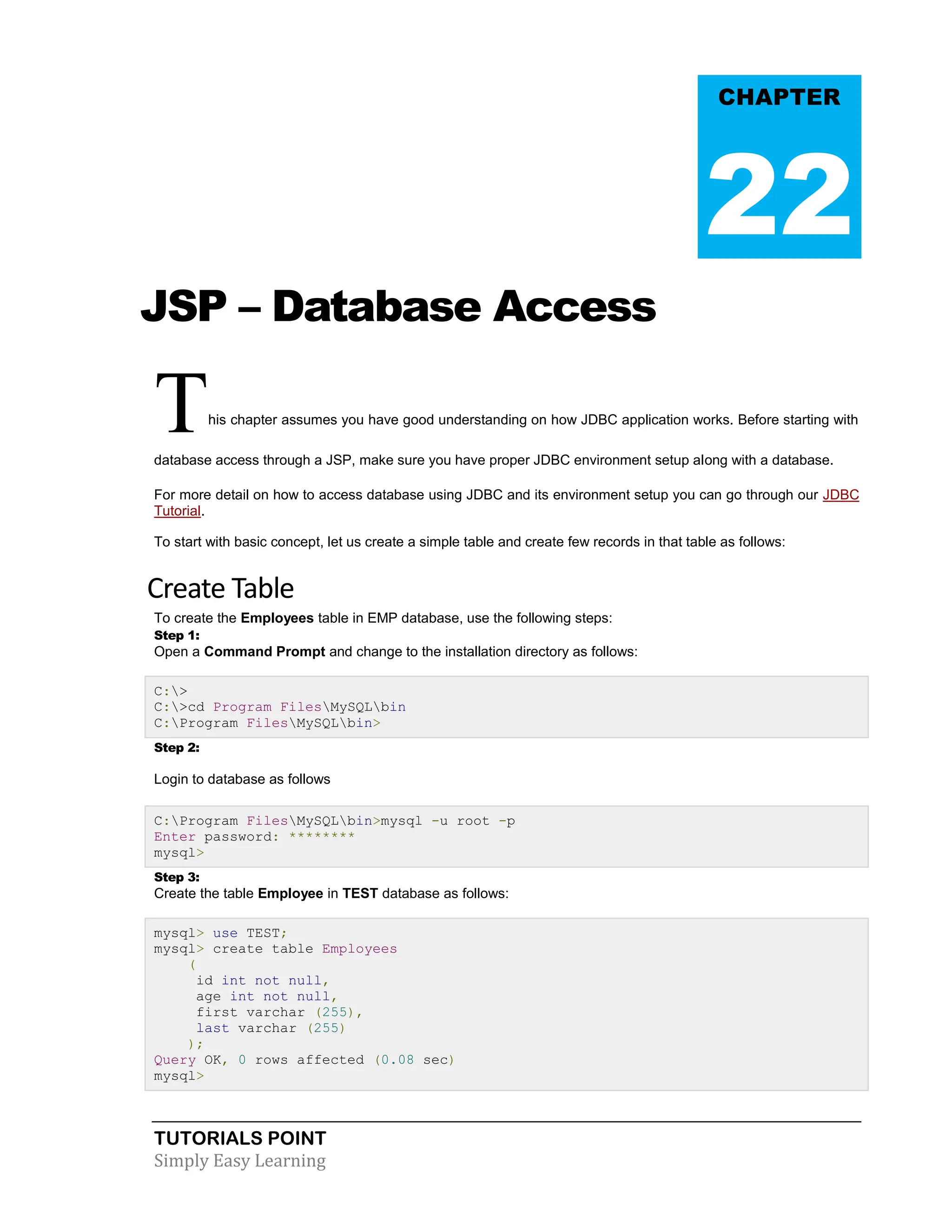 TUTORIALS POINT Simply Easy Learning JSP – Database Access This chapter assumes you have good understanding on how JDBC application works. Before starting with database access through a JSP, make sure you have proper JDBC environment setup along with a database. For more detail on how to access database using JDBC and its environment setup you can go through our JDBC Tutorial. To start with basic concept, let us create a simple table and create few records in that table as follows: Create Table To create the Employees table in EMP database, use the following steps: Step 1: Open a Command Prompt and change to the installation directory as follows: C:> C:>cd Program FilesMySQLbin C:Program FilesMySQLbin> Step 2: Login to database as follows C:Program FilesMySQLbin>mysql -u root -p Enter password: ******** mysql> Step 3: Create the table Employee in TEST database as follows: mysql> use TEST; mysql> create table Employees ( id int not null, age int not null, first varchar (255), last varchar (255) ); Query OK, 0 rows affected (0.08 sec) mysql> CHAPTER 22 