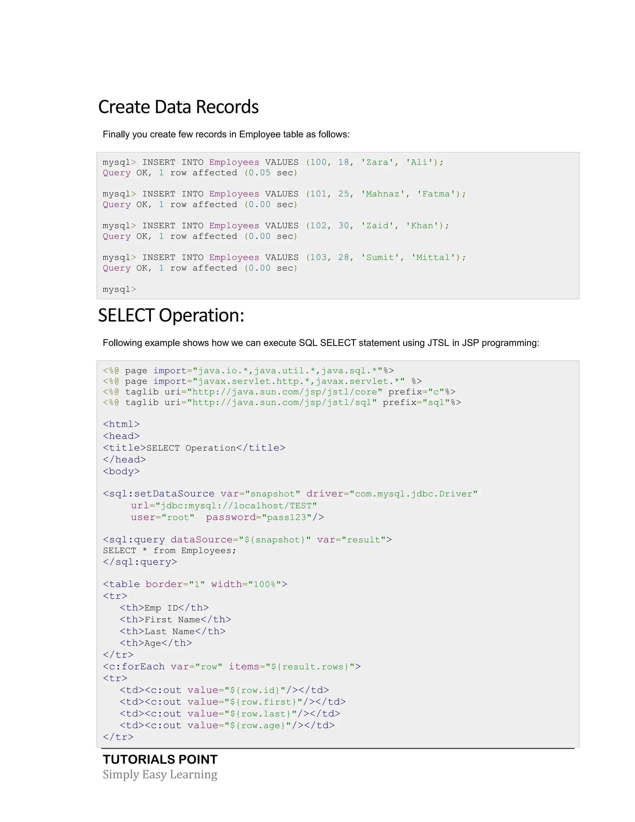 TUTORIALS POINT Simply Easy Learning Create Data Records Finally you create few records in Employee table as follows: mysql> INSERT INTO Employees VALUES (100, 18, 'Zara', 'Ali'); Query OK, 1 row affected (0.05 sec) mysql> INSERT INTO Employees VALUES (101, 25, 'Mahnaz', 'Fatma'); Query OK, 1 row affected (0.00 sec) mysql> INSERT INTO Employees VALUES (102, 30, 'Zaid', 'Khan'); Query OK, 1 row affected (0.00 sec) mysql> INSERT INTO Employees VALUES (103, 28, 'Sumit', 'Mittal'); Query OK, 1 row affected (0.00 sec) mysql> SELECT Operation: Following example shows how we can execute SQL SELECT statement using JTSL in JSP programming: <%@ page import="java.io.*,java.util.*,java.sql.*"%> <%@ page import="javax.servlet.http.*,javax.servlet.*" %> <%@ taglib uri="http://java.sun.com/jsp/jstl/core" prefix="c"%> <%@ taglib uri="http://java.sun.com/jsp/jstl/sql" prefix="sql"%> <html> <head> <title>SELECT Operation</title> </head> <body> <sql:setDataSource var="snapshot" driver="com.mysql.jdbc.Driver" url="jdbc:mysql://localhost/TEST" user="root" password="pass123"/> <sql:query dataSource="${snapshot}" var="result"> SELECT * from Employees; </sql:query> <table border="1" width="100%"> <tr> <th>Emp ID</th> <th>First Name</th> <th>Last Name</th> <th>Age</th> </tr> <c:forEach var="row" items="${result.rows}"> <tr> <td><c:out value="${row.id}"/></td> <td><c:out value="${row.first}"/></td> <td><c:out value="${row.last}"/></td> <td><c:out value="${row.age}"/></td> </tr> 