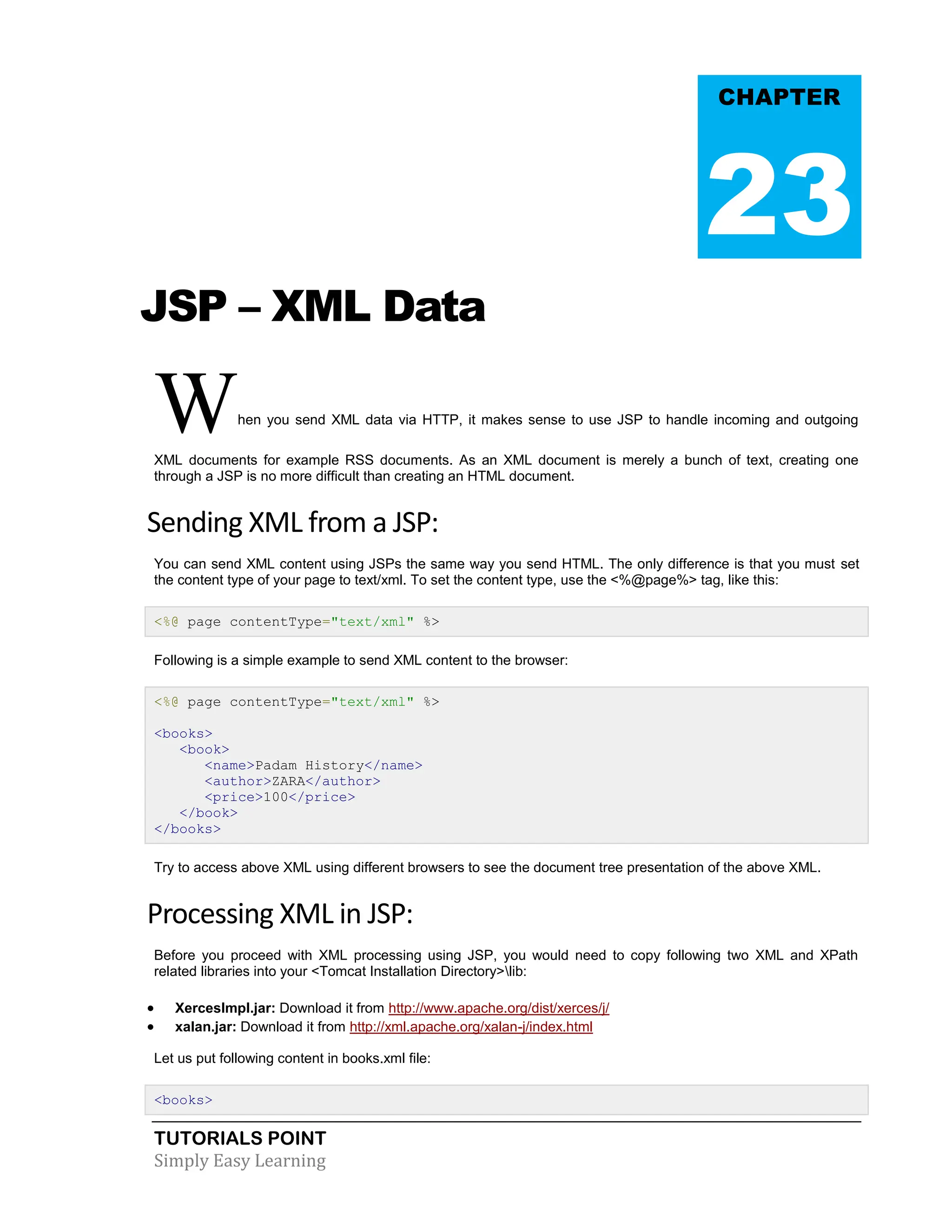TUTORIALS POINT Simply Easy Learning JSP – XML Data When you send XML data via HTTP, it makes sense to use JSP to handle incoming and outgoing XML documents for example RSS documents. As an XML document is merely a bunch of text, creating one through a JSP is no more difficult than creating an HTML document. Sending XML from a JSP: You can send XML content using JSPs the same way you send HTML. The only difference is that you must set the content type of your page to text/xml. To set the content type, use the <%@page%> tag, like this: <%@ page contentType="text/xml" %> Following is a simple example to send XML content to the browser: <%@ page contentType="text/xml" %> <books> <book> <name>Padam History</name> <author>ZARA</author> <price>100</price> </book> </books> Try to access above XML using different browsers to see the document tree presentation of the above XML. Processing XML in JSP: Before you proceed with XML processing using JSP, you would need to copy following two XML and XPath related libraries into your <Tomcat Installation Directory>lib:  XercesImpl.jar: Download it from http://www.apache.org/dist/xerces/j/  xalan.jar: Download it from http://xml.apache.org/xalan-j/index.html Let us put following content in books.xml file: <books> CHAPTER 23 